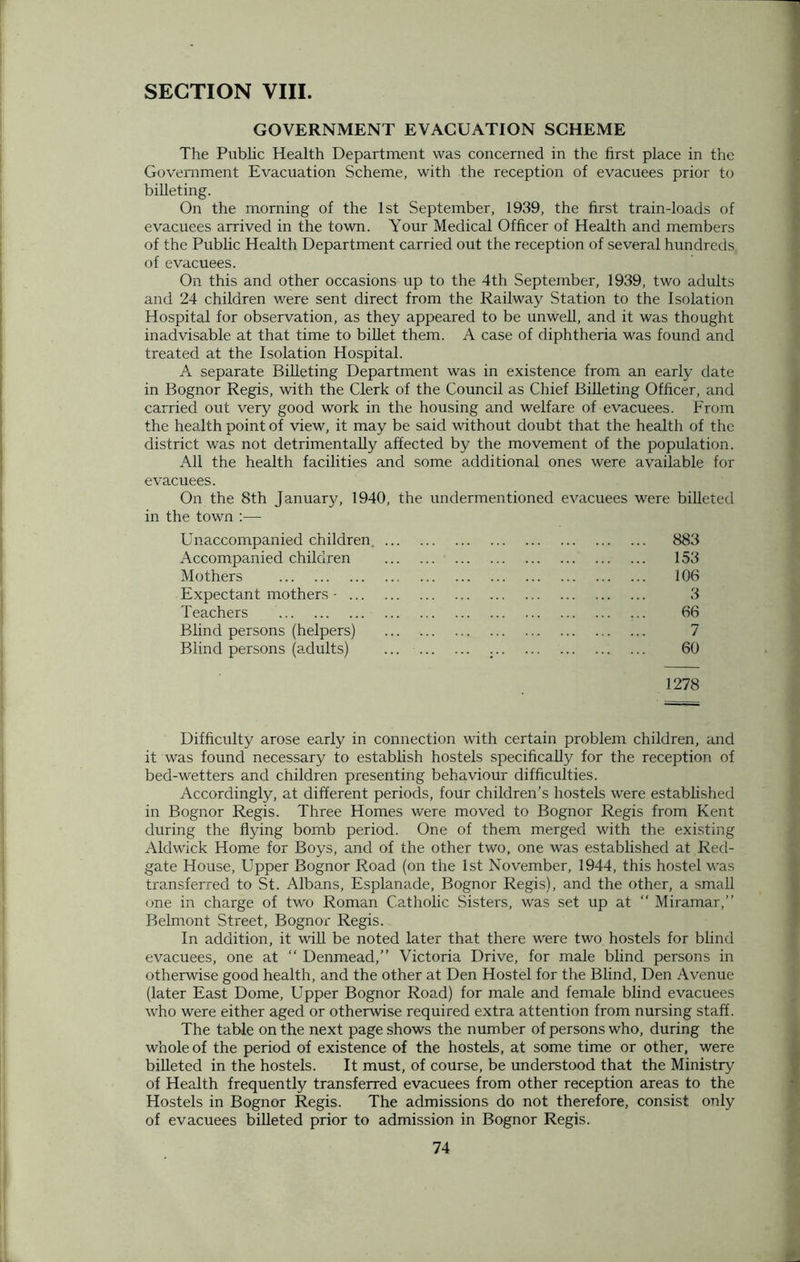 SECTION VIII. GOVERNMENT EVACUATION SCHEME The Public Health Department was concerned in the first place in trie Government Evacuation Scheme, with the reception of evacuees prior to billeting. On the morning of the 1st September, 1939, the first train-loads of evacuees arrived in the town. Your Medical Officer of Health and members of the Public Health Department carried out the reception of several hundreds of evacuees. On this and other occasions up to the 4th September, 1939, two adults and 24 children were sent direct from the Railway Station to the Isolation Hospital for observation, as they appeared to be unwell, and it was thought inadvisable at that time to billet them. A case of diphtheria was found and treated at the Isolation Hospital. A separate Billeting Department was in existence from an early date in Bognor Regis, with the Clerk of the Council as Chief Billeting Officer, and carried out very good work in the housing and welfare of evacuees. From the health point of view, it may be said without doubt that the health of the district was not detrimentally affected by the movement of the population. All the health facilities and some additional ones were available for evacuees. On the 8th January, 1940, the undermentioned evacuees were billeted in the town :— Unaccompanied children 883 Accompanied children 153 Mothers 106 Expectant mothers - 3 Teachers 66 Blind persons (helpers) ... ... 7 Blind persons (adults) ... 60 1278 Difficulty arose early in connection with certain problem children, and it was found necessary to establish hostels specifically for the reception of bed-wetters and children presenting behaviour difficulties. Accordingly, at different periods, four children’s hostels were established in Bognor Regis. Three Homes were moved to Bognor Regis from Kent during the flying bomb period. One of them merged with the existing Aldwick Home for Boys, and of the other two, one was established at Red- gate House, Upper Bognor Road (on the 1st November, 1944, this hostel was transferred to St. Albans, Esplanade, Bognor Regis), and the other, a small one in charge of two Roman Catholic Sisters, was set up at  Miramar,” Belmont Street, Bognor Regis. In addition, it will be noted later that there were two hostels for blind evacuees, one at “ Denmead,” Victoria Drive, for male blind persons in otherwise good health, and the other at Den Hostel for the Blind, Den Avenue (later East Dome, Upper Bognor Road) for male and female blind evacuees who were either aged or otherwise required extra attention from nursing staff. The table on the next page shows the number of persons who, during the whole of the period of existence of the hostels, at some time or other, were billeted in the hostels. It must, of course, be understood that the Ministry of Health frequently transferred evacuees from other reception areas to the Hostels in Bognor Regis. The admissions do not therefore, consist only of evacuees billeted prior to admission in Bognor Regis.