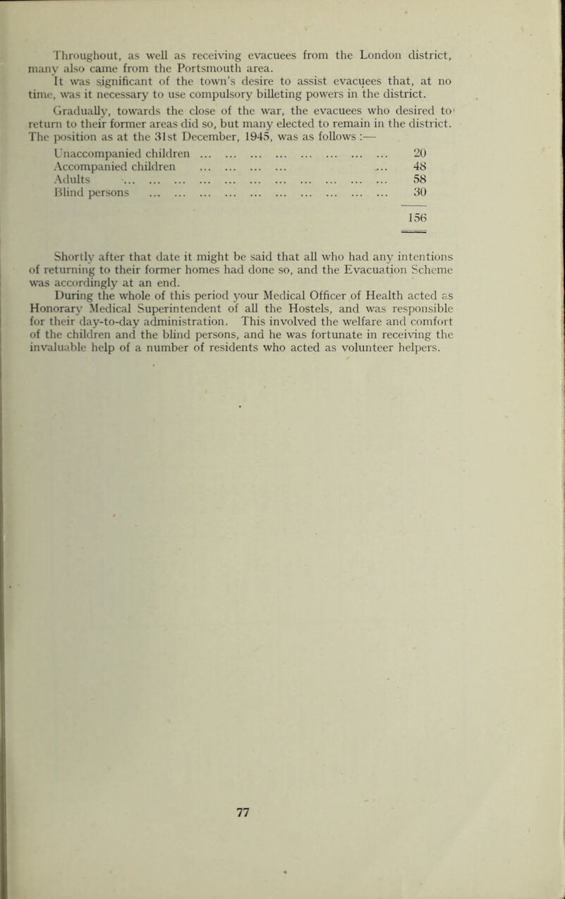 Throughout, as well as receiving evacuees from the London district, many also came from the Portsmouth area. It was significant of the town’s desire to assist evacuees that, at no time, was it necessary to use compulsory billeting powers in the district. Gradually, towards the close of the war, the evacuees who desired to return to their former areas did so, but many elected to remain in the district. The position as at the 31st December, 1945, was as follows :— Unaccompanied children 20 Accompanied children ... 48 Adults 58 Blind persons 30 156 Shortly after that date it might be said that all who had any intentions of returning to their former homes had done so, and the Evacuation Scheme was accordingly at an end. During the whole of this period your Medical Officer of Health acted as Honorary Medical Superintendent of all the Hostels, and was responsible for their day-to-day administration. This involved the welfare and comfort of the children and the blind persons, and he was fortunate in receiving the invaluable help of a number of residents who acted as volunteer helpers.