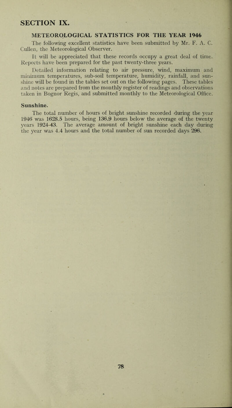 METEOROLOGICAL STATISTICS FOR THE YEAR 1946 The following excellent statistics have been submitted by Mr. F. A. C. Cullen, the Meteorological Observer. It will be appreciated that these records occupy a great deal of time. Reports have been prepared for the past twenty-three years. Detailed information relating to air pressure, wind, maximum and minimum temperatures, sub-soil temperature, humidity, rainfall, and sun- shine will be found in the tables set out on the following pages. These tables and notes are prepared from the monthly register of readings and observations taken in Bognor Regis, and submitted monthly to the Meteorological Office. Sunshine. The total number of hours of bright sunshine recorded during the year 1946 was 1628.5 hours, being 136.9 hours below the average of the twenty years 1924-43. The average amount of bright sunshine each day during the year was 4.4 hours and the total number of sun recorded days 296.