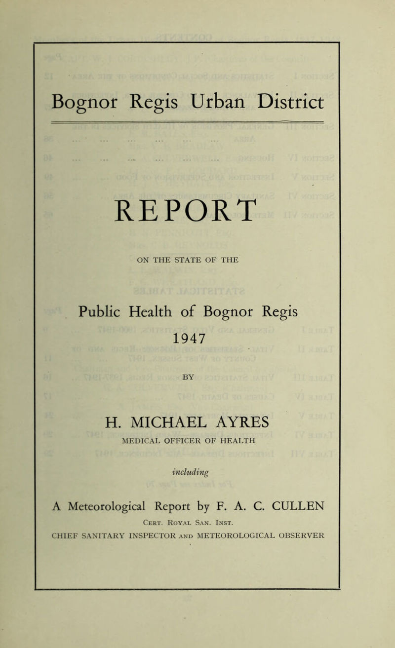 Bognor Regis Urban District REPORT ON THE STATE OF THE Public Health of Bognor Regis 1947 BY H. MICHAEL AYRES MEDICAL OFFICER OF HEALTH including A Meteorological Report by F. A. C. CULLEN Cert. Royal San. Inst. CHIEF SANITARY INSPECTOR and METEOROLOGICAL OBSERVER