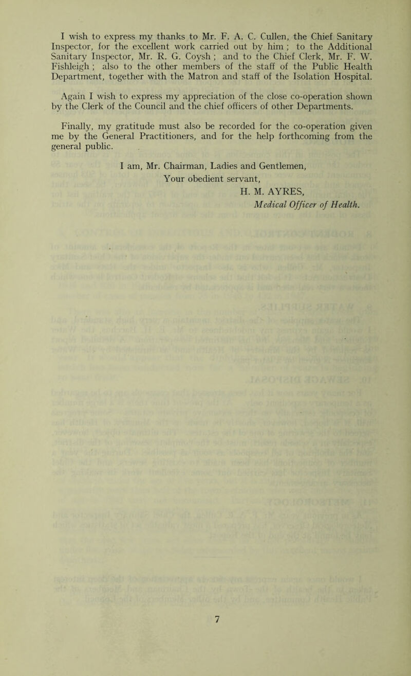 I wish to express my thanks to Mr. F. A. C. Cullen, the Chief Sanitary Inspector, for the excellent work carried out by him ; to the Additional Sanitary Inspector, Mr. R. G. Coysh ; and to the Chief Clerk, Mr. F. W. Fishleigh ; also to the other members of the staff of the Public Health Department, together with the Matron and staff of the Isolation Hospital. Again I wish to express my appreciation of the close co-operation shown by the Clerk of the Council and the chief officers of other Departments. Finally, my gratitude must also be recorded for the co-operation given me by the General Practitioners, and for the help forthcoming from the general pubhc. 1 am, Mr. Chairman, Ladies and Gentlemen, Your obedient servant, H. M. AYRES, Medical Officer of Health. 1