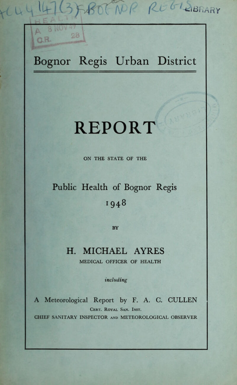 fZ.L ^-tidi.ARy Bognor Regis Urban District t 1 s REPORT ON THE STATE OF THE Public Health of Bognor Regis 1948 BY H. MICHAEL AYRES MEDICAL OFFICER OF HEALTH including A Meteorological Report by F. A. C. CULLEN Cert. Royal San. Inst. CHIEF SANITARY INSPECTOR and METEOROLOGICAL OBSERVER