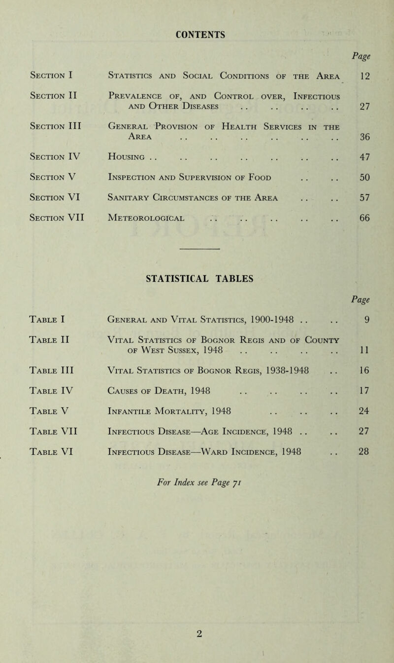 CONTENTS Section I Section II Section III Section IV Section V Section VI Section VII Table I Table II Table III Table IV Table V Table VII Table VI Page Statistics and Social Conditions of the Area 12 Prevalence of, and Control over, Infectious AND Other Diseases .. . . .. .. 27 General Provision of Health Services in the Area .. .. .. .. .. .. 36 Housing .. . . .. .. .. .. .. 47 Inspection and Supervision of Food .. .. 50 Sanitary Circumstances of the Area . . . . 57 Meteorological .. .. .. .. .. 66 STATISTICAL TABLES Page General and Vital Statistics, 1900-1948 . . . . 9 Vital Statistics of Bognor Regis and of County OF West Sussex, 1948 . . . . . . . . 11 Vital Statistics of Bognor Regis, 1938-1948 . . 16 Causes of Death, 1948 . . . . . . .. 17 Infantile Mortality, 1948 . . .. . . 24 Infectious Disease—^Age Incidence, 1948 .. .. 27 Infectious Disease—Ward Incidence, 1948 . . 28 For Index see Page 7/ 2