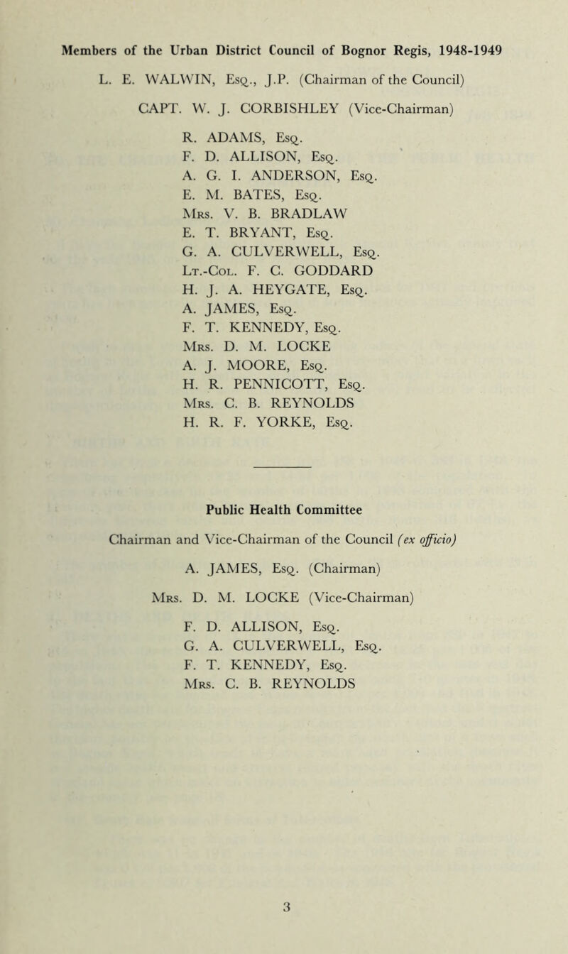 Members of the Urban District Council of Bognor Regis, 1948-1949 L. E. WALWIN, Esq., J.P. (Chairman of the Council) CAPT. VV. J. CORBISHLEY (Vice-Chairman) R. ADAMS, Esq. F. D. ALLISON, Esq. A. G. 1. ANDERSON, Esq. E. M. BATES, Esq. Mrs. V. B. BRADLAW E. T. BRYANT, Esq. G. A. CULVERWELL, Esq. Lt.-Col. F. C. GODDARD H. J. A. HEYGATE, Esq. A. JAMES, Esq. F. T. KENNEDY, Esq. Mrs. D. M. LOCKE A. J. MOORE, Esq. H. R. PENNICOTT, Esq. Mrs. C. B. REYNOLDS H. R. F. YORKE, Esq. Public Health Committee Chairman and Vice-Chairman of the Council (ex officio) A. JAMES, Esq. (Chairman) Mrs. D. M. LOCKE (Vice-Chairman) F. D. ALLISON, Esq. G. A. CULVERWELL, Esq. F. T. KENNEDY, Esq. Mrs. C. B. REYNOLDS 3