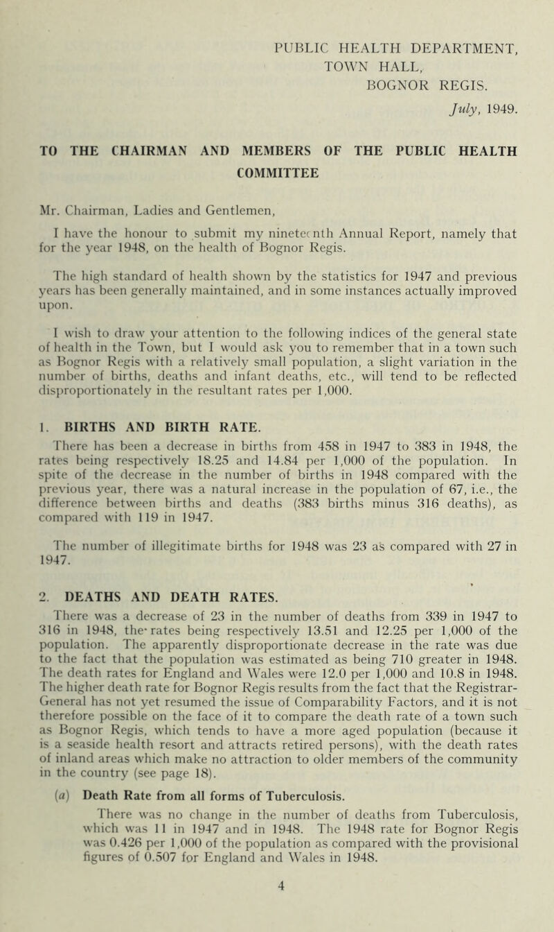 PUBLIC HEALTH DEPARTMENT, TOWN HALL, BOGNOR REGIS. July, 1949. TO THE CHAIRMAN AND MEMBERS OF THE PUBLIC HEALTH COMMITTEE Mr. Cliairman, Ladies and Gentlemen, I have the honour to submit my nineteenth Annual Report, namely that for the j'ear 1948, on the health of Bognor Regis. The high standard of health shown by the statistics for 1947 and previous years has been generally maintained, and in some instances actually improved upon. I wish to draw your attention to the following indices of the general state of health in the Town, but I would ask you to remember that in a town such as Bognor Regis with a relatively small population, a slight variation in the number of births, deaths and infant deaths, etc., will tend to be reflected disproportionately in the resultant rates per 1,000. 1. BIRTHS AND BIRTH RATE. There has been a decrease in births from 458 in 1947 to 383 in 1948, the rates being respectively 18.25 and 14.84 per 1,000 of the population. In spite of the rlecrease in the number of births in 1948 compared with the previous year, there was a natural increase in the population of 67, i.e., the difference between births and deaths (383 births minus 316 deaths), as compared with 119 in 1947. The number of illegitimate births for 1948 was 23 as compared with 27 in 1947. 2. DEATHS AND DEATH RATES. There was a decrease of 23 in the number of deaths from 339 in 1947 to 316 in 1948, the-rates being respectively 13.51 and 12.25 per 1,000 of the population. The apparently disproportionate decrease in the rate was due to the fact that the population was estimated as being 710 greater in 1948. The death rates for England and Wales were 12.0 per 1,000 and 10.8 in 1948. The higher death rate for Bognor Regis results from the fact that the Registrar- General has not yet resumed the issue of Comparability Factors, and it is not therefore possible on the face of it to compare the death rate of a town such as Bognor Regis, which tends to have a more aged population (because it is a seaside health resort and attracts retired persons), with the death rates of inland areas which make no attraction to older members of the community in the country (see page 18). [a) Death Rate from all forms of Tuberculosis. There was no change in the number of deaths from Tuberculosis, which was 11 in 1947 and in 1948. The 1948 rate for Bognor Regis was 0.426 per 1,000 of the population as compared with the provisional figures of 0.507 for England and Wales in 1948.