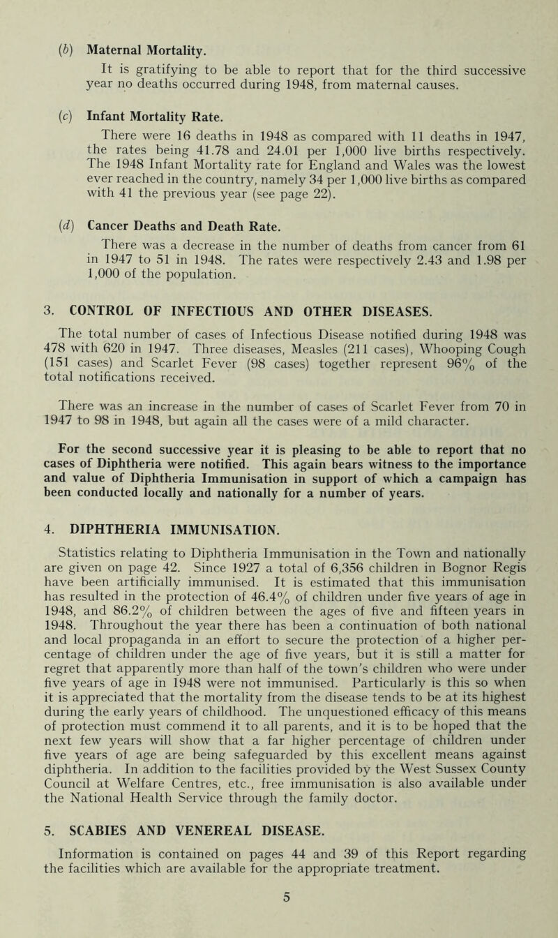 (b) Maternal Mortality. It is gratifying to be able to report that for the third successive year no deaths occurred during 1948, from maternal causes. (c) Infant Mortality Rate. There were 16 deaths in 1948 as compared with 11 deaths in 1947, the rates being 41.78 and 24.01 per 1,000 live births respectively. The 1948 Infant Mortality rate for England and Wales was the lowest ever reached in the country, namely 34 per 1,000 live births as compared with 41 the previous year (see page 22). (d) Cancer Deaths and Death Rate. There was a decrease in the number of deaths from cancer from 61 in 1947 to 51 in 1948. The rates were respectively 2.43 and 1.98 per 1,000 of the population. 3. CONTROL OF INFECTIOUS AND OTHER DISEASES. The total number of cases of Infectious Disease notified during 1948 was 478 with 620 in 1947. Three diseases. Measles (211 cases). Whooping Cough (151 cases) and Scarlet Fever (98 cases) together represent 96% of the total notifications received. There was an increase in the number of cases of Scarlet Fever from 70 in 1947 to 98 in 1948, but again all the cases were of a mild character. For the second successive year it is pleasing to be able to report that no cases of Diphtheria were notified. This again bears witness to the importance and value of Diphtheria Immunisation in support of which a campaign has been conducted locally and nationally for a number of years. 4. DIPHTHERIA IMMUNISATION. Statistics relating to Diphtheria Immunisation in the Town and nationally are given on page 42. Since 1927 a total of 6,356 children in Bognor Regis have been artificially immunised. It is estimated that this immunisation has resulted in the protection of 46.4% of children under five years of age in 1948, and 86.2% of children between the ages of five and fifteen years in 1948. Throughout the year there has been a continuation of both national and local propaganda in an effort to secure the protection of a higher per- centage of children under the age of five years, but it is still a matter for regret that apparently more than half of the town’s children who were under five years of age in 1948 were not immunised. Particularly is this so when it is appreciated that the mortality from the disease tends to be at its highest during the early years of childhood. The unquestioned efficacy of this means of protection must commend it to all parents, and it is to be hoped that the next few years will show that a far higher percentage of children under five years of age are being safeguarded by this excellent means against diphtheria. In addition to the facilities provided by the West Sussex County Council at Welfare Centres, etc., free immunisation is also available under the National Health Service through the family doctor. 5. SCABIES AND VENEREAL DISEASE. Information is contained on pages 44 and 39 of this Report regarding the facilities which are available for the appropriate treatment.
