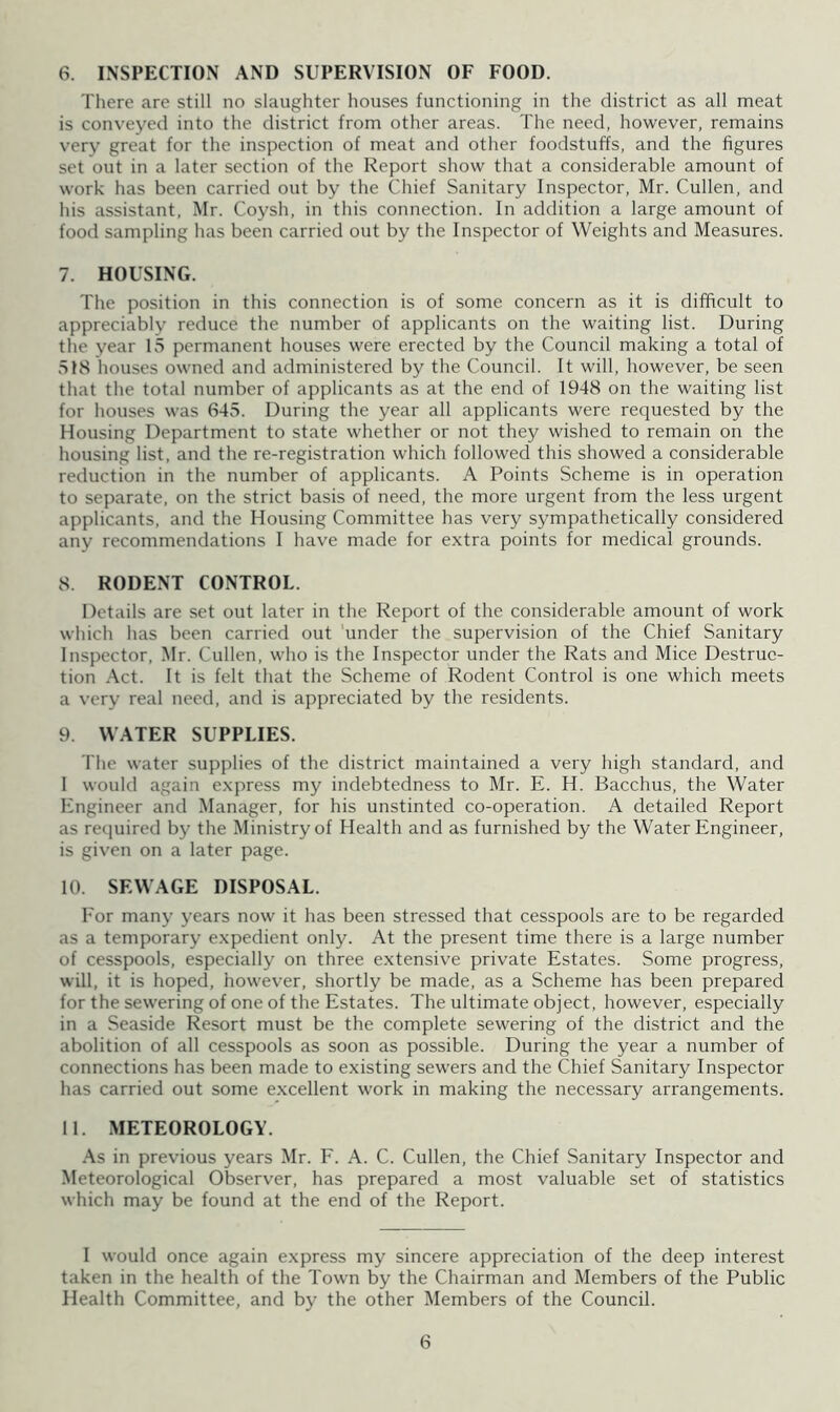 There are still no slaughter houses functioning in the district as all meat is conveyed into the district from other areas. The need, however, remains very great for the inspection of meat and other foodstuffs, and the figures set out in a later section of the Report show that a considerable amount of work has been carried out by the Chief Sanitary Inspector, Mr. Cullen, and his assistant, Mr. Coysh, in this connection. In addition a large amount of food sampling has been carried out by the Inspector of Weights and Measures. 7. HOUSING. The position in this connection is of some concern as it is difficult to appreciably reduce the number of applicants on the waiting list. During the year 15 permanent houses were erected by the Council making a total of 51S houses owned and administered by the Council. It will, however, be seen that the total number of applicants as at the end of 1948 on the waiting list for houses was 645. During the year all applicants were requested by the Housing Department to state whether or not they wished to remain on the housing list, and the re-registration which followed this showed a considerable reduction in the number of applicants. A Points Scheme is in operation to separate, on the strict basis of need, the more urgent from the less urgent applicants, and the Housing Committee has very sympathetically considered any recommendations I have made for extra points for medical grounds. 8. RODENT CONTROL. Details are set out later in the Report of the considerable amount of work which has been carried out 'under the supervision of the Chief Sanitary Inspector, Mr. Cullen, who is the Inspector under the Rats and Mice Destruc- tion -Vet. It is felt that the Scheme of Rodent Control is one which meets a very real need, and is appreciated by the residents. 9. WATER SUPPLIES. The water supplies of the district maintained a very high standard, and I would again express my indebtedness to Mr. E. H. Bacchus, the Water Engineer and Manager, for his unstinted co-operation. A detailed Report as recjuired by the Ministry of Health and as furnished by the Water Engineer, is given on a later page. 10. SEWAGE DISPOSAL. For many years now it has been stressed that cesspools are to be regarded as a temporary expedient only. At the present time there is a large number of cesspools, especially on three extensive private Estates. Some progress, will, it is hoped, however, shortly be made, as a Scheme has been prepared for the sewering of one of the Estates. The ultimate object, however, especially in a Seaside Resort must be the complete sewering of the district and the abolition of all cesspools as soon as possible. During the year a number of connections has been made to existing sewers and the Chief Sanitary Inspector has carried out some excellent work in making the necessary arrangements. 11. METEOROLOGY. .^s in previous years Mr. F. A. C. Cullen, the Chief Sanitary Inspector and Meteorological Observer, has prepared a most valuable set of statistics which may be found at the end of the Report. I would once again express my sincere appreciation of the deep interest taken in the health of the Town by the Chairman and Members of the Public Health Committee, and by the other Members of the Council. 6