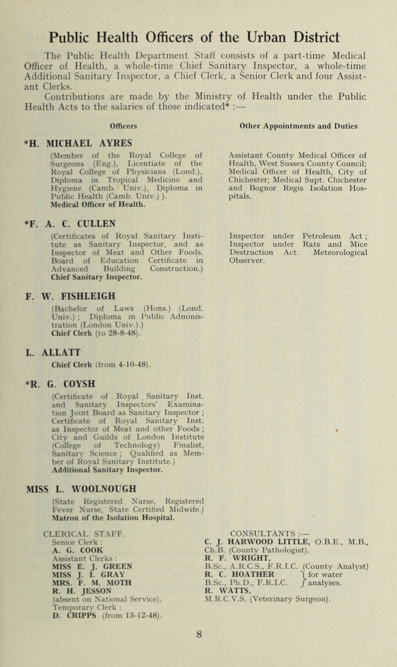Public Health Officers of the Urban District The Public Health Department Staff consists of a part-time Medical Officer of Health, a whole-time Chief Sanitary Inspector, a whole-time Additional Sanitary Inspector, a Chief Clerk, a Senior Clerk and four Assist- ant Clerks. Contributions are made by the Ministry of Health under the Public Health Acts to the salaries of those indicated* :— Officers ♦H. MICHAEL AYRES (Member of the Royal College of Surgeons (Eng.), Licentiate of the Royal College of Physicians (Lonci.), Diploma in Tropical Medicine and Hygiene (Camb. Univ.), Diploma in Public Health (Camb. Univ.) ). Medical Officer of Health. Other Appointments and Duties Assistant County Medical Officer of Health, West Sussex County Council; Medical Officer of Health, City of Chichester; Medical Supt. Chichester and Bognor Regis Isolation Hos- pitals. *F. A. C. CULLEN (Certificates of Royal Sanitary Insti- tute as Sanitary Inspector, and as Inspector of Meat and Other Foods. Board of Education Certificate in .Advanced Building Construction.) Chief Sanitary Inspector. F. W. FISHLEIGH (Bachelor of Laws (Hons.) (Lond. Univ.) ; Diploma in Public Adminis- tration (London Univ.).) Chief Clerk (to 28-8-48). L. ALLATT Chief Clerk (from 4-10-48). Inspector under Petroleum Act ; Inspector under Rats and Mice Destruction Act. Meteorological Observer. *R. G. COYSH (Certificate of Royal Sanitary Inst, and Sanitary Inspectors’ Examina- tion Joint Board as Sanitary Inspector ; Certificate of Royal Sanitary Inst, as Inspector of Meat and other Foods ; City and Guilds of London Institute (College of Technology) Finalist, Sanitary Science ; Qualified as Mem- ber of Royal Sanitary Institute.) .Additional Sanitary Inspector. MISS L. VVOOLNOUGH (State Registered Nurse, Registered Fever Nurse. State Certified Midwife.) Matron of the Isolation Hospital. CLERICAL STAFF. Senior Clerk ; A. G. COOK Assistant Clerks : MISS E. J. GREEN MISS J. I. GRAY MRS. F. M. .MOTH R. H. JESSON (absent on National Service). Temporarv Clerk : I). CRIPPS (from 13-12-48). CONSULTANTS C. J. HARWOOD LITTLE, O.B.E., M B., Ch.B. (County Pathologist). R. F. WRIGHT, B.Sc., A.R.C.S., F.R.I.C. (County Analyst) R. C. HOATHER \ for water B.Sc., Ph.D., F.R.I.C. J analyses. R. WATTS, M.R.C.V.S. (Veterinary Surgeon).