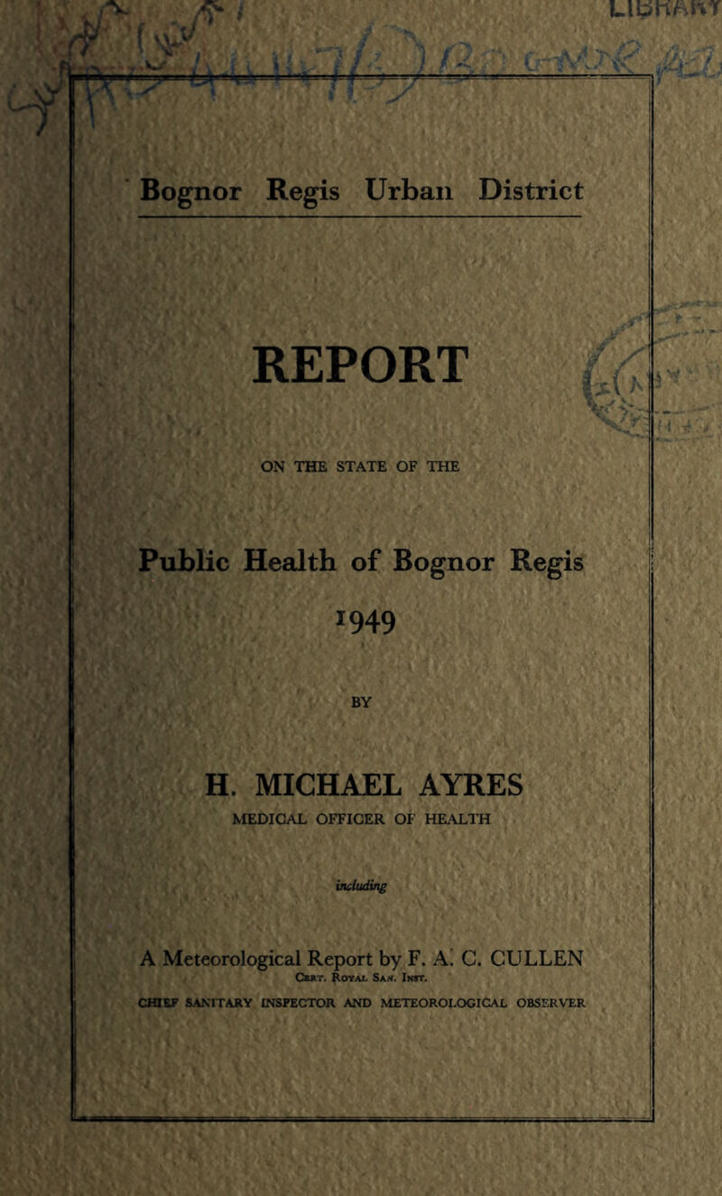 UWhi-.f ' Bognor ‘ / Reg is Urban District REPORT ON THE STATE OF THE Public Health of Bognor Regis 1949 BY H. MICHAEL AYRES MEDICAL OFFICER OF HEALTH iiuluding A Meteorological Report by F. A. C. CULLEN CuiT. Royai. San. Init.