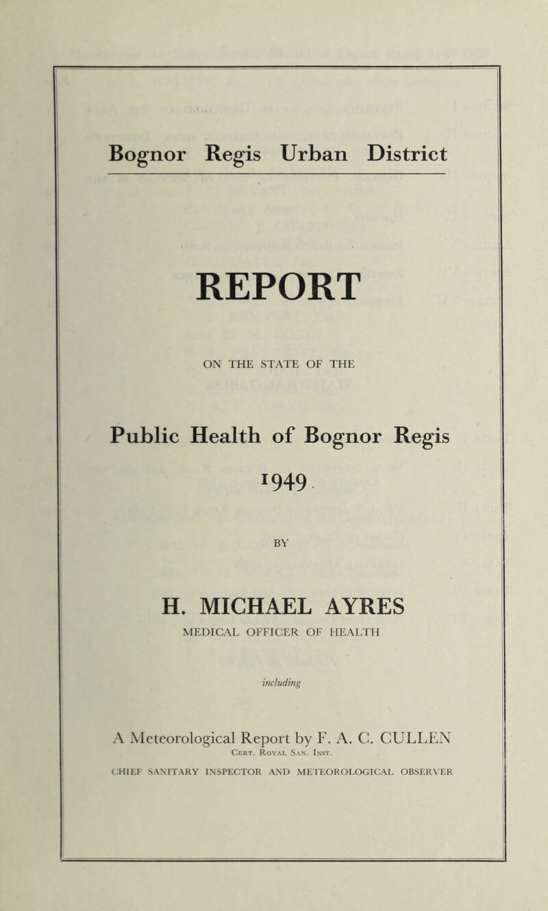 Bognor Regis Urban District REPORT ON THE STATE OF THE Public Health of Bognor Regis 1949. BY H. MICHAEL AYRES MEDICAL OFFICER OF HEALTH including A Meteorological Report by F. A. C. CULLEN Cert. Royal Sax. Inst. CHIEF SANIT.^RY INSPECTOR A.\D METEOROLOGICAL OBSERVER