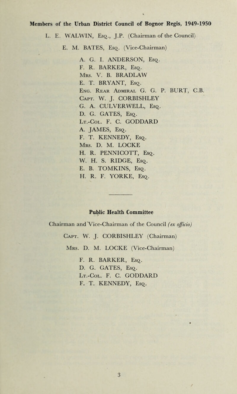 Members of the Urban District Council of Bognor Regis, 1949-1950 L. E. WALWIN, Esq., J.P. (Chairman of the Council) E. M. BATES, Esq. (Vice-Chairman) A. G. I. ANDERSON, Esq. F. R. BARKER, Esq. Mrs. V. B. BRADLAW E. T. BRYANT, Esq. Eng. Rear Admiral G. G. P. BURT, C.B. Capt. W. J. CORBISHLEY G. A. CULVERWELL, Esq. D. G. GATES, Esq. Lt.-Col. F. C. GODDARD A. JAMES, Esq. F. T. KENNEDY, Esq. Mrs. D. M. LOCKE H. R. PENNIGOTT, Esq. W. H. S. RIDGE, Esq. E. B. TOMKINS, Esq. H. R. F. YORKE, Esq. Public Health Committee Chairman and Vice-Chairman of the Council (ex officio) Capt. W. J. CORBISHLEY (Chairman) Mrs. D. M. LOCKE (Vice-Chairman) F. R. BARKER, Esq. D. G. GATES, Esq. Lt.-Col. F. G. GODDARD F. T. KENNEDY, Esq.