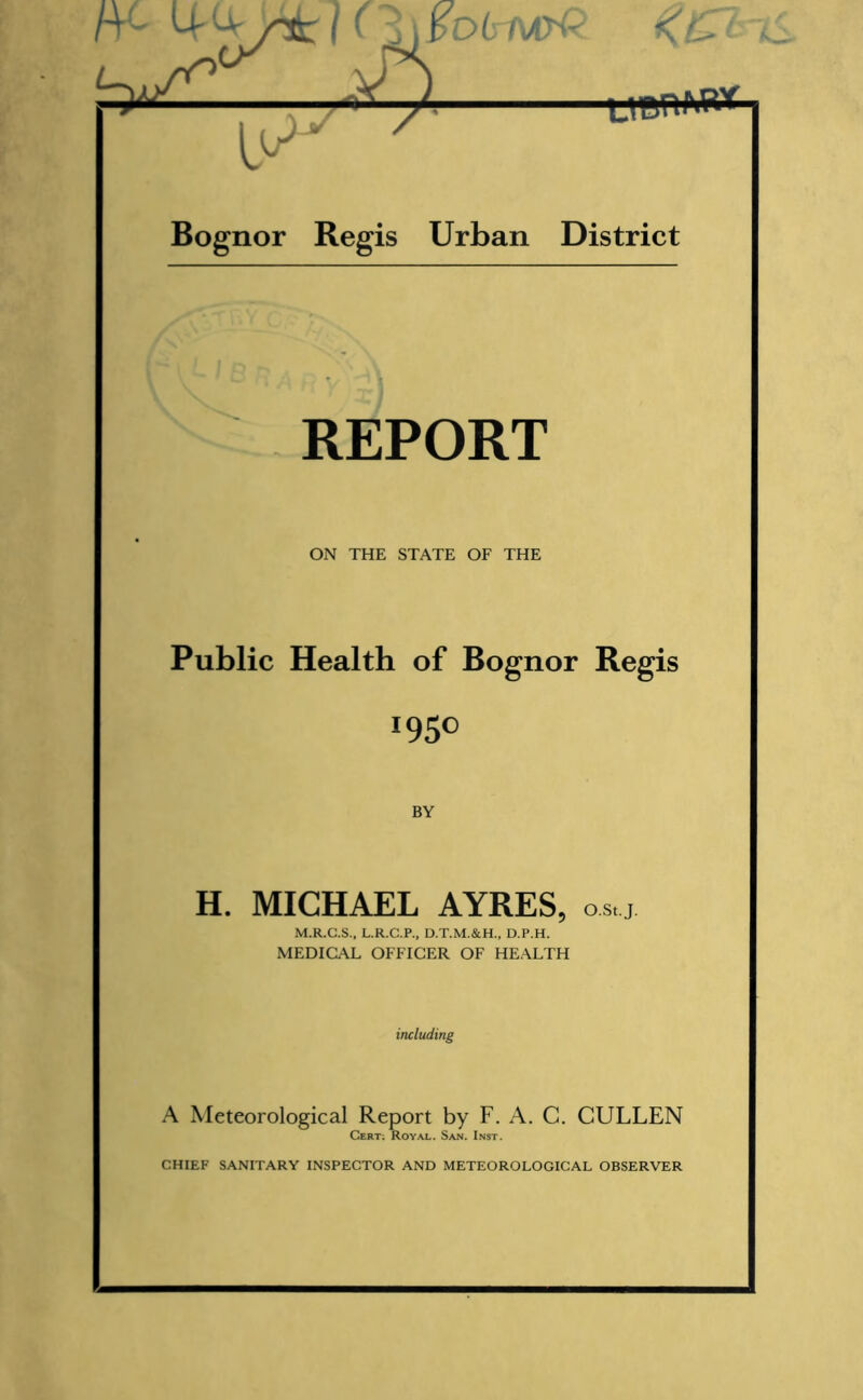 rr- MI (i\pD(rMpQ. K&t —— Bognor Regis Urban District REPORT ON THE STATE OF THE Public Health of Bognor Regis *95° BY H. MICHAEL AYRES, o.s,.j. M.R.G.S., L.R.C.P., D.T.M.&H., D.P.H. MEDICAL OFFICER OF HEALTH including A Meteorological Report by F. A. C. CULLEN Cert; Royal. San. Inst.