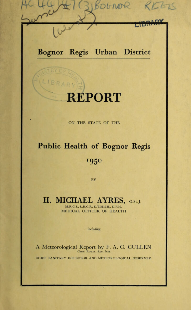 rr- MI (i\pD(rMpQ. K&t —— Bognor Regis Urban District REPORT ON THE STATE OF THE Public Health of Bognor Regis *95° BY H. MICHAEL AYRES, o.s,.j. M.R.G.S., L.R.C.P., D.T.M.&H., D.P.H. MEDICAL OFFICER OF HEALTH including A Meteorological Report by F. A. C. CULLEN Cert; Royal. San. Inst.