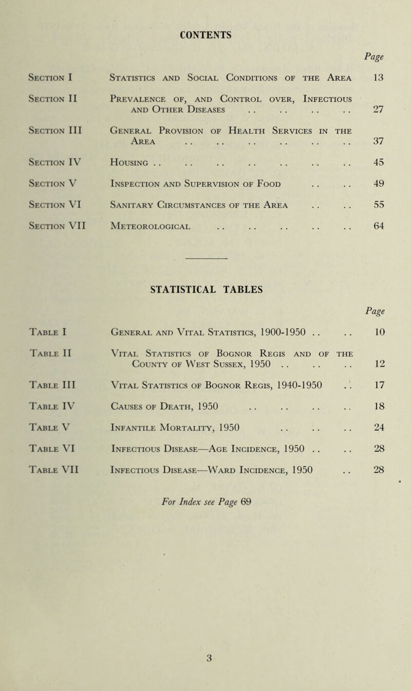 CONTENTS Section I Section II Section III Section IV Section V Section VI Section VII Table I Table II Table III Table IV Table V Table VI Table VII Page Statistics and Social Conditions of the Area 13 Prevalence of, and Control over, Infectious and Other Diseases . . . . . . . . 27 General Provision of Health Services in the Area Housing Inspection and Supervision of Food Sanitary Circumstances of the Area Meteorological 37 45 49 55 64 STATISTICAL TABLES Page General and Vital Statistics, 1900-1950 Vital Statistics of Bognor Regis and of the County of West Sussex, 1950 Vital Statistics of Bognor Regis, 1940-1950 Causes of Death, 1950 Infantile Mortality, 1950 Infectious Disease—Age Incidence, 1950 Infectious Disease—Ward Incidence, 1950 10 12 17 18 24 28 28 For Index see Page 69