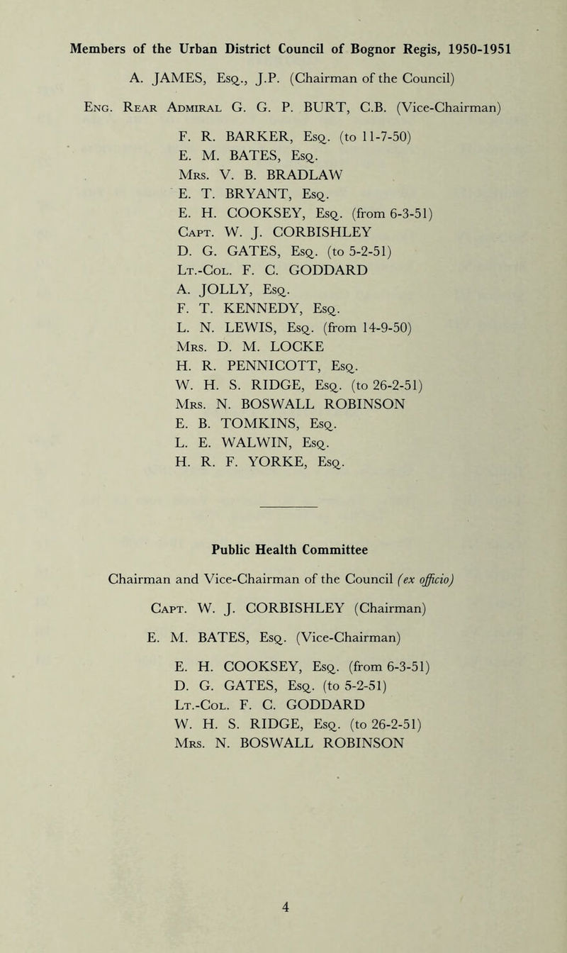 Members of the Urban District Council of Bognor Regis, 1950-1951 A. JAMES, Esq., J.P. (Chairman of the Council) Eng. Rear Admiral G. G. P. BURT, C.B. (Vice-Chairman) F. R. BARKER, Esq. (toll-7-50) E. M. BATES, Esq. Mrs. V. B. BRADLAW E. T. BRYANT, Esq. E. H. COOKSEY, Esq. (from 6-3-51) Capt. W. J. CORBISHLEY D. G. GATES, Esq. (to 5-2-51) Lt.-Col. F. C. GODDARD A. JOLLY, Esq. F. T. KENNEDY, Esq. L. N. LEWIS, Esq. (from 14-9-50) Mrs. D. M. LOCKE H. R. PENNICOTT, Esq. W. H. S. RIDGE, Esq. (to 26-2-51) Mrs. N. BOSWALL ROBINSON E. B. TOMKINS, Esq. L. E. WALWIN, Esq. H. R. F. YORKE, Esq. Public Health Committee Chairman and Vice-Chairman of the Council (ex officio) Capt. W. J. CORBISHLEY (Chairman) E. M. BATES, Esq. (Vice-Chairman) E. H. COOKSEY, Esq. (from 6-3-51) D. G. GATES, Esq. (to 5-2-51) Lt.-Col. F. C. GODDARD W. H. S. RIDGE, Esq. (to 26-2-51) Mrs. N. BOSWALL ROBINSON