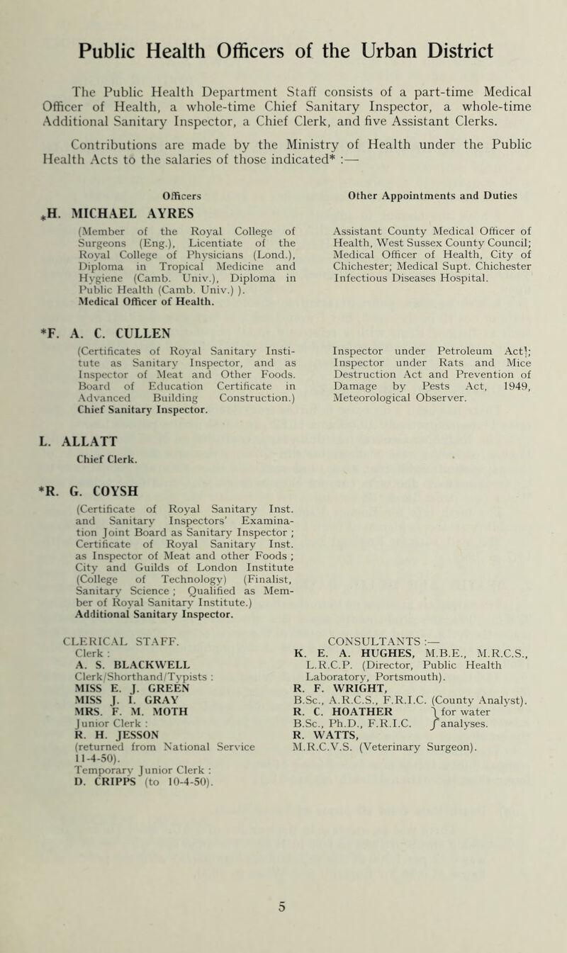 Public Health Officers of the Urban District The Public Health Department Staff consists of a part-time Medical Officer of Health, a whole-time Chief Sanitary Inspector, a whole-time Additional Sanitary Inspector, a Chief Clerk, and five Assistant Clerks. Contributions are made by the Ministry of Health under the Public Health Acts to the salaries of those indicated* :— Officers H. MICHAEL AYRES (Member of the Royal College of Surgeons (Eng.), Licentiate of the Royal College of Physicians (Lond.), Diploma in Tropical Medicine and Hygiene (Camb. Univ.), Diploma in Public Health (Camb. Univ.) ). Medical Officer of Health. Other Appointments and Duties Assistant County Medical Officer of Health, West Sussex County Council; Medical Officer of Health, City of Chichester; Medical Supt. Chichester Infectious Diseases Hospital. *F. A. C. CULLEN (Certificates of Royal Sanitary Insti- tute as Sanitary Inspector, and as Inspector of Meat and Other Foods. Board of Education Certificate in Advanced Building Construction.) Chief Sanitary Inspector. Inspector under Petroleum Actl; Inspector under Rats and Mice Destruction Act and Prevention of Damage by Pests Act, 1949, Meteorological Observer. L. ALLATT Chief Clerk. *R. G. COYSH (Certificate of Royal Sanitary Inst, and Sanitary Inspectors’ Examina- tion Joint Board as Sanitary Inspector ; Certificate of Royal Sanitary Inst, as Inspector of Meat and other Foods ; City and Guilds of London Institute (College of Technology) (Finalist, Sanitary' Science ; Qualified as Mem- ber of Royal Sanitary Institute.) Additional Sanitary Inspector. CLERICAL STAFF. Clerk : A. S. BLACKWELL Clerk/Shorthand/Typists : MISS E. J. GREEN MISS J. I. GRAY MRS. F. M. MOTH Junior Clerk : R. H. JESSON (returned from National Service 11-4-50). Temporary Junior Clerk : D. CRIPPS (to 10-4-50). CONSULTANTS K. E. A. HUGHES, M.B.E., M.R.C.S., L.R.C.P. (Director, Public Health Laboratory, Portsmouth). R. F. WRIGHT, B.Sc., A.R.C.S., F.R.I.C. (County Analvst). R. C. HOATHER \for water B.Sc., Ph.D., F.R.I.C. /analyses. R. WATTS, M.R.C.V.S. (Veterinary Surgeon). 0