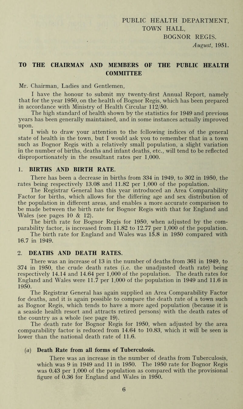 PUBLIC HEALTH DEPARTMENT, TOWN HALL, BOGNOR REGIS. August, 1951. TO THE CHAIRMAN AND MEMBERS OF THE PUBLIC HEALTH COMMITTEE Mr. Chairman, Ladies and Gentlemen, I have the honour to submit my twenty-first Annual Report, namely that for the year 1950, on the health of Bognor Regis, which has been prepared in accordance with Ministry of Health Circular 112/50. The high standard of health shown by the statistics for 1949 and previous years has been generally maintained, and in some instances actually improved upon. I wish to draw your attention to the following indices of the general state of health in the town, but I would ask you to remember that in a town such as Bognor Regis with a relatively small population, a slight variation in the number of births, deaths and infant deaths, etc., will tend to be reflected disproportionately in the resultant rates per 1,000. 1. BIRTHS AND BIRTH RATE. There has been a decrease in births from 334 in 1949, to 302 in 1950, the rates being respectively 13.08 and 11.82 per 1,000 of the population. The Registrar General has this year introduced an Area Comparability Factor for births, which allows for the differing age and sex distribution of the population in different areas, and enables a more accurate comparison to be made between the birth rate for Bognor Regis with that for England and Wales (see pages 10 & 12). The birth rate for Bognor Regis for 1950, when adjusted by the com- parability factor, is increased from 11.82 to 12.77 per 1,000 of the population. The birth rate for England and Wales was 15.8 in 1950 compared with 16.7 in 1949. 2. DEATHS AND DEATH RATES. There was an increase of 13 in the number of deaths from 361 in 1949, to 374 in 1950, the crude death rates (i.e. the unadjusted death rate) being respectively 14.14 and 14.64 per 1,000 of the population. The death rates for England and Wales were 11.7 per 1,000 of the population in 1949 and 11.6 in 1950. The Registrar General has again supplied an Area Comparability Factor for deaths, and it is again possible to compare the death rate of a town such as Bognor Regis, which tends to have a more aged population (because it is a seaside health resort and attracts retired persons) with the death rates of the country as a whole (see page 19). The death rate for Bognor Regis for 1950, when adjusted by the area comparability factor is reduced from 14.64 to 10.83, which it will be seen is lower than the national death rate of 11.6. (a) Death Rate from all forms of Tuberculosis. There was an increase in the number of deaths from Tuberculosis, which was 9 in 1949 and 11 in 1950. The 1950 rate for Bognor Regis was 0.43 per 1,000 of the population as compared with the provisional figure of 0.36 for England and Wales in 1950.
