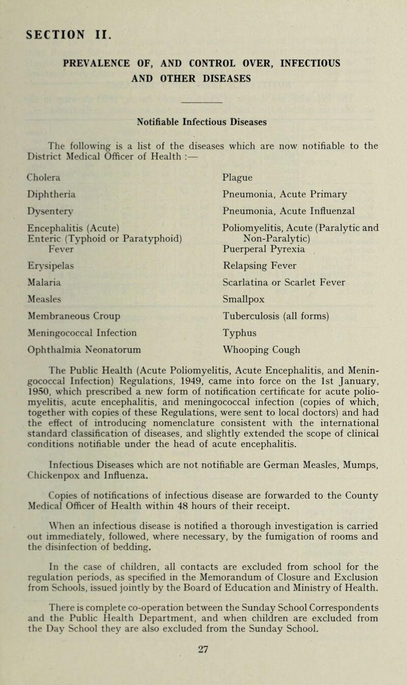 SECTION II. PREVALENCE OF, AND CONTROL OVER, INFECTIOUS AND OTHER DISEASES Notifiable Infectious Diseases The following is a list of the diseases which are now notifiable to the District Medical Officer of Health :— Cholera Diphtheria Dysentery Encephalitis (Acute) Enteric (Typhoid or Paratyphoid) Plague Pneumonia, Acute Primary Pneumonia, Acute Influenzal Poliomyelitis, Acute (Paralytic and Non-Paralytic) Puerperal Pyrexia Relapsing Fever Scarlatina or Scarlet Fever Smallpox Tuberculosis (all forms) Typhus Whooping Cough Fever Erysipelas Malaria Measles Membraneous Croup Meningococcal Infection Ophthalmia Neonatorum The Public Health (Acute Poliomyelitis, Acute Encephalitis, and Menin- gococcal Infection) Regulations, 1949, came into force on the 1st January, 1950, which prescribed a new form of notification certificate for acute polio- myelitis, acute encephalitis, and meningococcal infection (copies of which, together with copies of these Regulations, were sent to local doctors) and had the effect of introducing nomenclature consistent with the international standard classification of diseases, and slightly extended the scope of clinical conditions notifiable under the head of acute encephalitis. Infectious Diseases which are not notifiable are German Measles, Mumps, Chickenpox and Influenza. Copies of notifications of infectious disease are forwarded to the County Medical Officer of Health within 48 hours of their receipt. When an infectious disease is notified a thorough investigation is carried out immediately, followed, where necessary, by the fumigation of rooms and the disinfection of bedding. In the case of children, all contacts are excluded from school for the regulation periods, as specified in the Memorandum of Closure and Exclusion from Schools, issued jointly by the Board of Education and Ministry of Health. There is complete co-operation between the Sunday School Correspondents and the Public Health Department, and when children are excluded from the Day School they are also excluded from the Sunday School.