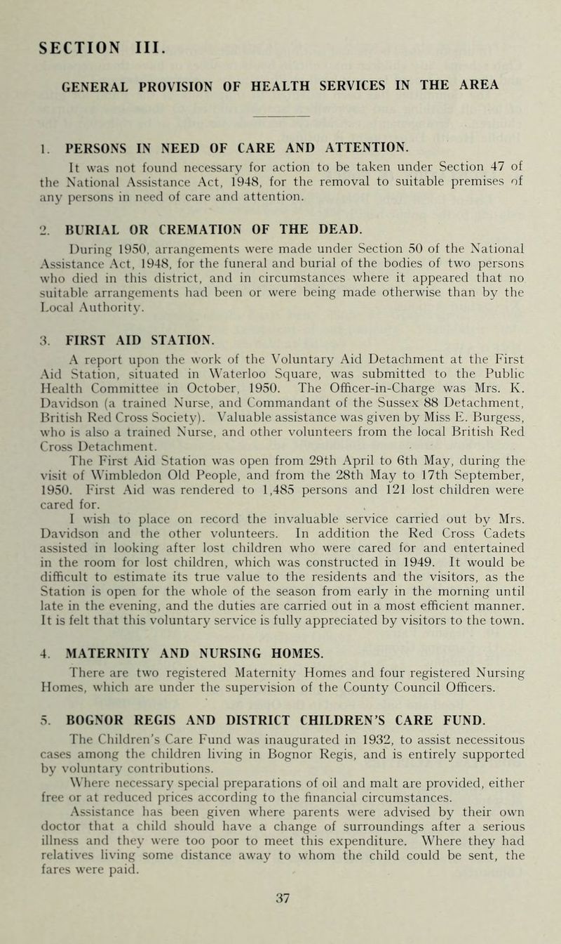 SECTION III. GENERAL PROVISION OF HEALTH SERVICES IN THE AREA 1 PERSONS IN NEED OF CARE AND ATTENTION. It was not found necessary for action to be taken under Section 47 of the National Assistance Act, 1948, for the removal to suitable premises of any persons in need of care and attention. 2. BURIAL OR CREMATION OF THE DEAD. During 1950, arrangements were made under Section 50 of the National Assistance Act, 1948, for the funeral and burial of the bodies of two persons who died in this district, and in circumstances where it appeared that no suitable arrangements had been or were being made otherwise than by the Local Authority. 3. FIRST AID STATION. A report upon the work of the Voluntary Aid Detachment at the First Aid Station, situated in Waterloo Square, was submitted to the Public Health Committee in October, 1950. The Officer-in-Charge was Mrs. K. Davidson (a trained Nurse, and Commandant of the Sussex 88 Detachment, British Red Cross Society). Valuable assistance was given by Miss E. Burgess, who is also a trained Nurse, and other volunteers from the local British Red Cross Detachment. The First Aid Station was open from 29th April to 6th May, during the visit of Wimbledon Old People, and from the 28th May to 17th September, 1950. First Aid was rendered to 1,485 persons and 121 lost children were cared for. 1 wish to place on record the invaluable service carried out by Mrs. Davidson and the other volunteers. In addition the Red Cross Cadets assisted in looking after lost children who were cared for and entertained in the room for lost children, which was constructed in 1949. It would be difficult to estimate its true value to the residents and the visitors, as the Station is open for the whole of the season from early in the morning until late in the evening, and the duties are carried out in a most efficient manner. It is felt that this voluntary service is fully appreciated by visitors to the town. 4 MATERNITY AND NURSING HOMES. There are two registered Maternity Homes and four registered Nursing Homes, which are under the supervision of the County Council Officers. 5. BOGNOR REGIS AND DISTRICT CHILDREN’S CARE FUND. The Children’s Care Fund was inaugurated in 1932, to assist necessitous cases among the children living in Bognor Regis, and is entirely supported by voluntary contributions. Where necessary special preparations of oil and malt are provided, either free or at reduced prices according to the financial circumstances. Assistance has been given where parents were advised by their own doctor that a child should have a change of surroundings after a serious illness and they were too poor to meet this expenditure. Where they had relatives living some distance away to whom the child could be sent, the fares were paid.