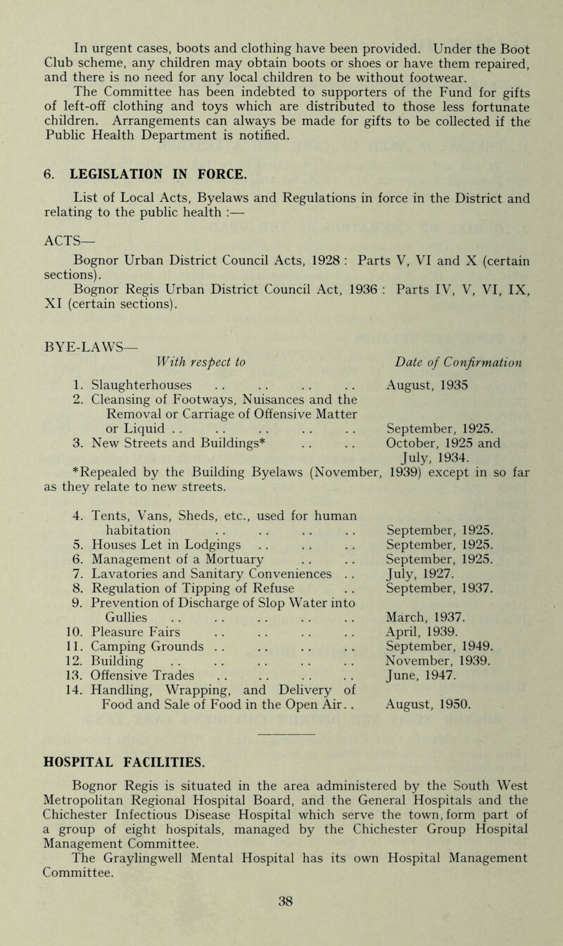 In urgent cases, boots and clothing have been provided. Under the Boot Club scheme, any children may obtain boots or shoes or have them repaired, and there is no need for any local children to be without footwear. The Committee has been indebted to supporters of the Fund for gifts of left-off clothing and toys which are distributed to those less fortunate children. Arrangements can always be made for gifts to be collected if the Public Health Department is notified. 6. LEGISLATION IN FORCE. List of Local Acts, Byelaws and Regulations in force in the District and relating to the public health :— ACTS— Bognor Urban District Council Acts, 1928 : Parts V, VI and X (certain sections). Bognor Regis Urban District Council Act, 1936 : Parts IV, V, VI, IX, XI (certain sections). BYE-LAWS— With respect to Date of Confirmation 1. Slaughterhouses .. .. .. .. August, 1935 2. Cleansing of Footways, Nuisances and the Removal or Carriage of Offensive Matter or Liquid .. . . .. .. .. September, 1925. 3. New Streets and Buildings* .. .. October, 1925 and July, 1934. *Repealed by the Building Byelaws (November, 1939) except in so far as they relate to new streets. 4. Tents, Vans, Sheds, etc., used for human habitation 5. Houses Let in Lodgings 6. Management of a Mortuary 7. Lavatories and Sanitary Conveniences .. 8. Regulation of Tipping of Refuse 9. Prevention of Discharge of Slop Water into Gullies 10. Pleasure Fairs 11. Camping Grounds 12. Building 13. Offensive Trades 14. Handling, Wrapping, and Delivery of Food and Sale of Food in the Open Air.. September, 1925. September, 1925. September, 1925. July, 1927. September, 1937. March, 1937. April, 1939. September, 1949. November, 1939. June, 1947. August, 1950. HOSPITAL FACILITIES. Bognor Regis is situated in the area administered by the South West Metropolitan Regional Hospital Board, and the General Hospitals and the Chichester Infectious Disease Hospital which serve the town, form part of a group of eight hospitals, managed by the Chichester Group Hospital Management Committee. The Graylingwell Mental Hospital has its own Hospital Management Committee.