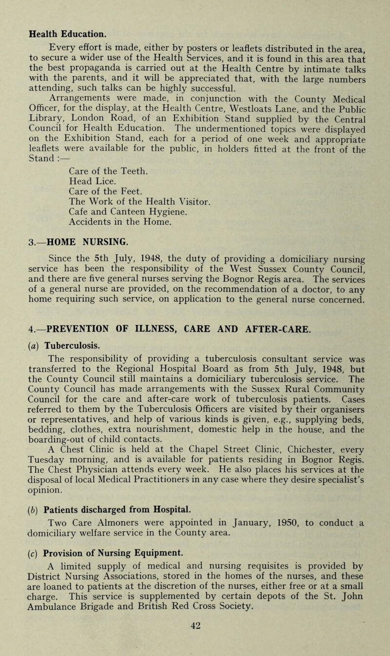 Health Education. Every effort is made, either by posters or leaflets distributed in the area, to secure a wider use of the Health Services, and it is found in this area that the best propaganda is carried out at the Health Centre by intimate talks with the parents, and it will be appreciated that, with the large numbers attending, such talks can be highly successful. Arrangements were made, in conjunction with the County Medical Officer, for the display, at the Health Centre, Westloats Lane, and the Public Library, London Road, of an Exhibition Stand supplied by the Central Council for Health Education. The undermentioned topics were displayed on the Exhibition Stand, each for a period of one week and appropriate leaflets were available for the public, in holders fitted at the front of the Stand :— Care of the Teeth. Head Lice. Care of the Feet. The Work of the Health Visitor. Cafe and Canteen Hygiene. Accidents in the Home. 3 —HOME NURSING. Since the 5th July, 1948, the duty of providing a domiciliary nursing service has been the responsibility of the West Sussex County Council, and there are five general nurses serving the Bognor Regis area. The services of a general nurse are provided, on the recommendation of a doctor, to any home requiring such service, on application to the general nurse concerned. 4 —PREVENTION OF ILLNESS, CARE AND AFTER-CARE. (a) Tuberculosis. The responsibility of providing a tuberculosis consultant service was transferred to the Regional Hospital Board as from 5th July, 1948, but the County Council still maintains a domiciliary tuberculosis service. The County Council has made arrangements with the Sussex Rural Community Council for the care and after-care work of tuberculosis patients. Cases referred to them by the Tuberculosis Officers are visited by their organisers or representatives, and help of various kinds is given, e.g., supplying beds, bedding, clothes, extra nourishment, domestic help in the house, and the boarding-out of child contacts. A Chest Clinic is held at the Chapel Street Clinic, Chichester, every Tuesday morning, and is available for patients residing in Bognor Regis. The Chest Physician attends every week. He also places his services at the disposal of local Medical Practitioners in any case where they desire specialist’s opinion. (b) Patients discharged from Hospital. Two Care Almoners were appointed in January, 1950, to conduct a domiciliary welfare service in the County area. (c) Provision of Nursing Equipment. A limited supply of medical and nursing requisites is provided by District Nursing Associations, stored in the homes of the nurses, and these are loaned to patients at the discretion of the nurses, either free or at a small charge. This service is supplemented by certain depots of the St. John Ambulance Brigade and British Red Cross Society.