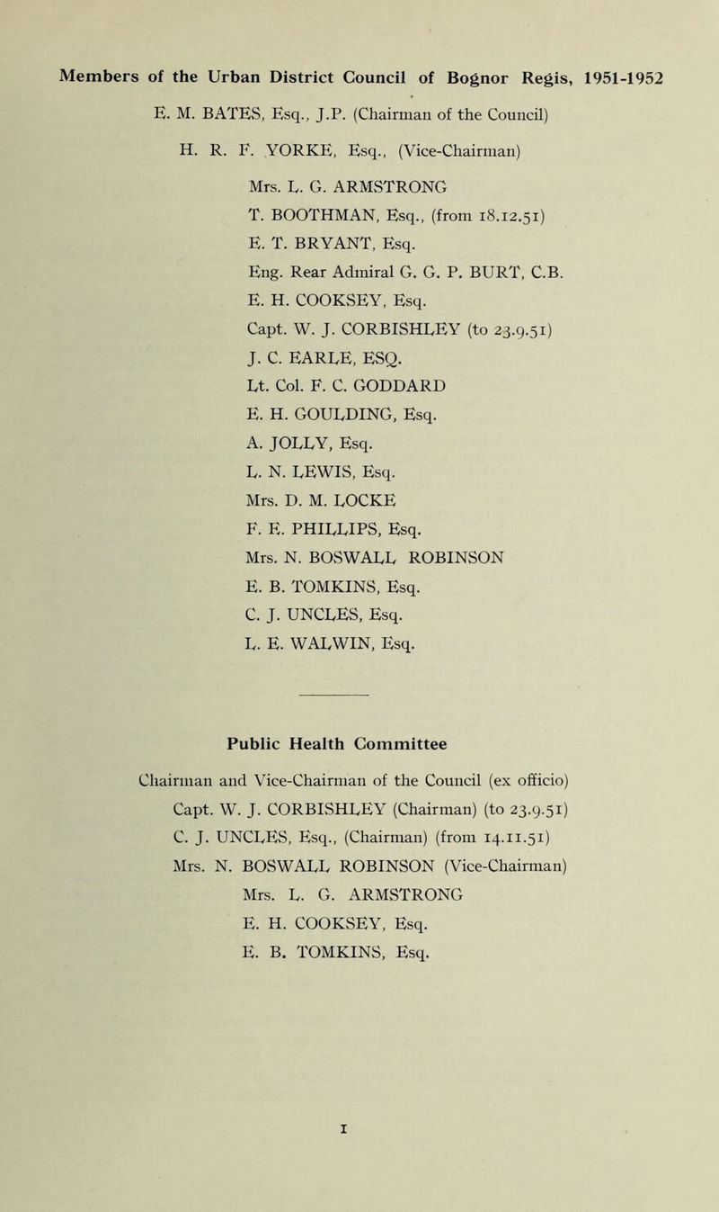 Members of the Urban District Council of Bognor Regis, 1951-1952 E. M. BATES, Esq., J.P. (Chairman of the Council) H. R. F. YORKE, Esq., (Vice-Chairman) Mrs. L. G. ARMSTRONG T. BOOTHMAN, Esq., (from 18.12.51) E. T. BRYANT, Esq. Eng. Rear Admiral G. G. P. BURT, C.B. E. H. COOKSEY, Esq. Capt. W. J. CORBISHLEY (to 23.9.51) J. C. EARLE, ESQ. Lt. Col. F. C. GODDARD E. H. GOULDING, Esq. A. JOLLY, Esq. L. N. LEWIS, Esq. Mrs. D. M. LOCKE F. E. PHILLIPS, Esq. Mrs. N. BOSWALL ROBINSON E. B. TOMKINS, Esq. C. J. UNCLES, Esq. L. E. WALWIN, Esq. Public Health Committee Chairman and Vice-Chairman of the Council (ex officio) Capt. W. J. CORBLSHLEY (Chairman) (to 23.9.51) C. J. UNCLES, Esq., (Chairman) (from 14.11.51) Mrs. N. BOSWALL ROBINSON (Vice-Chairman) Mrs. L. G. ARMSTRONG E. H. COOKvSEY, Esq. E. B. TOMKINS, Esq.