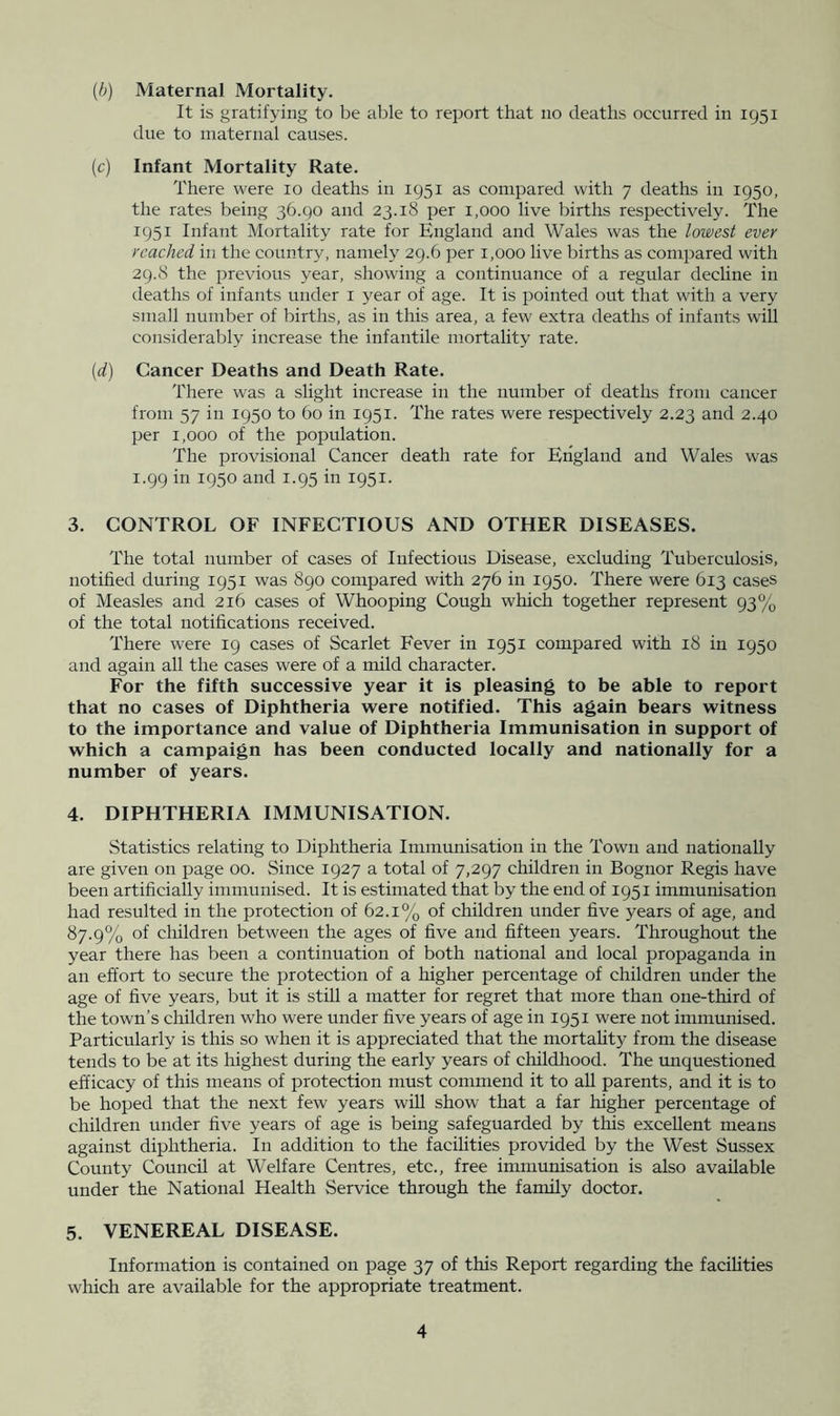 (h) Maternal Mortality. It is gratifying to be able to report that no deaths occurred in 1951 due to maternal causes. (c) Infant Mortality Rate. There were 10 deaths in 1951 as compared with 7 deaths in 1950, the rates being 36.90 and 23.18 per 1,000 live births respectively. The 1951 Infant Mortality rate for England and Wales was the lowest ever reached in the country, namely 29.6 per 1,000 live births as compared with 29.8 the previous year, showing a continuance of a regular decline in deaths of infants under i year of age. It is pointed out that with a very small number of births, as in this area, a few extra deaths of infants will considerably increase the infantile mortality rate. {d) Cancer Deaths and Death Rate. There was a slight increase in the number of deaths from cancer from 57 in 1950 to 60 in 1951. The rates were respectively 2.23 and 2.40 per 1,000 of the population. The provisional Cancer death rate for Etigland and Wales was 1.99 in 1950 and 1.95 in 1951. 3. CONTROL OF INFECTIOUS AND OTHER DISEASES. The total number of cases of Infectious Disease, excluding Tuberculosis, notified during 1951 was 890 coinpared with 276 in 1950. There were 613 cases of Measles and 216 cases of Whooping Cough which together represent 93% of the total notifications received. There were 19 cases of Scarlet Fever in 1951 compared with 18 in 1950 and again all the cases were of a mild character. For the fifth successive year it is pleasing to be able to report that no cases of Diphtheria were notified. This again bears witness to the importance and value of Diphtheria Immunisation in support of which a campaign has been conducted locally and nationally for a number of years. 4. DIPHTHERIA IMMUNISATION. Statistics relating to Diphtheria Immunisation in the Town and nationally are given on page 00. Since 1927 a total of 7,297 children in Bognor Regis have been artificially immunised. It is estimated that by the end of 1951 immunisation had resulted in the protection of 62.1% of children under five years of age, and 87.9% of children between the ages of five and fifteen years. Throughout the year there has been a continuation of both national and local propaganda in an effort to secure the protection of a higher percentage of children under the age of five years, but it is still a matter for regret that more than one-third of the town’s children who were under five years of age in 1951 were not immunised. Particularly is this so when it is appreciated that the mortahty from the disease tends to be at its highest during the early years of childhood. The vmquestioned efficacy of this means of protection must commend it to aU parents, and it is to be hoped that the next few years will show that a far higher percentage of children under five years of age is being safeguarded by this excellent means against diphtheria. In addition to the facilities provided by the West Sussex County Council at Welfare Centres, etc., free immunisation is also available nnder the National Health Service through the family doctor. 5. VENEREAL DISEASE. Information is contained on page 37 of this Report regarding the facilities which are available for the appropriate treatment.
