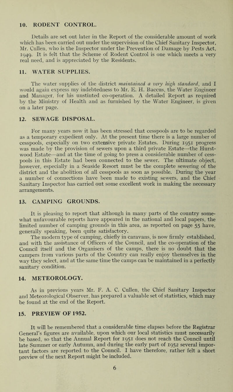 10. RODENT CONTROL. Details are set out later in the Report of the considerable amount of work which has been carried out under the supervision of the Chief Sanitary Inspector, Mr. Cullen, who is the Inspector under the Prevention of Damage by Pests Act, 1949. It is felt that the Scheme of Rodent Control is one which meets a very real need, and is appreciated by the Residents. 11. WATER SUPPLIES. The water supplies of the district maintained a very high standard, and I would again express my indebtedness to Mr. E. H. Baccus, the Water Engineer and Manager, for his unstinted co-operation. A detailed Report as required by the Ministry of Health and as furnished by the Water Engineer, is given on a later page. 12. SEWAGE DISPOSAL. For many 5'ears now it has been stressed that cesspools are to be regarded as a temporary expedient only. At the present time there is a large number of cesspools, especially on two extensive private Estates. During 1951 progress was made by the provision of sewers upon a third private Estate—the Hurst- wood Estate—and at the time of going to press a considerable number of cess- pools in this Estate had been connected to the sewer. The idtimate object, however, especially in a vSeaside Resort must be the complete sewering of the district and the abolition of all cesspools as soon as possible. During the year a number of connections have been made to existing sewers, and the Chief Sanitary Inspector has carried out some excellent work in making the necessary arrangements. 13. CAMPING GROUNDS. It is pleasing to report that although in many parts of the country some- what unfavourable reports have appeared in the national and local papers, the limited number of camping grounds in this area, as reported on page 55 have, generally speaking, been quite satisfactory. The modern type of camping, chiefly in caravans, is now firmly established, and with the assistance of Officers of the Council, and the co-operation of the Council itself and the Organisers of the camps, there is no doubt that the campers from various parts of the Country can really enjoy themselves in the way they select, and at the same time the camps can be maintained in a perfectly sanitary condition. 14. METEOROLOGY. As in previous years Mr. F. A. C. Cullen, the Chief Sanitary Inspector and Meteorological Observer, has prepared a valuable set of statistics, which may be found at the end of the Report. 15. PREVIEW OF 1952. It will be remembered that a considerable time elapses before the Registrar General’s figures are available, upon which our local statistics must necessarily be based, so that the Annual Report for 1951 does not reach the Council until late Summer or early Autumn, and during the early part of 1952 several impor- tant factors are reported to the Council. I have therefore, rather felt a short preview of the next Report might be included.