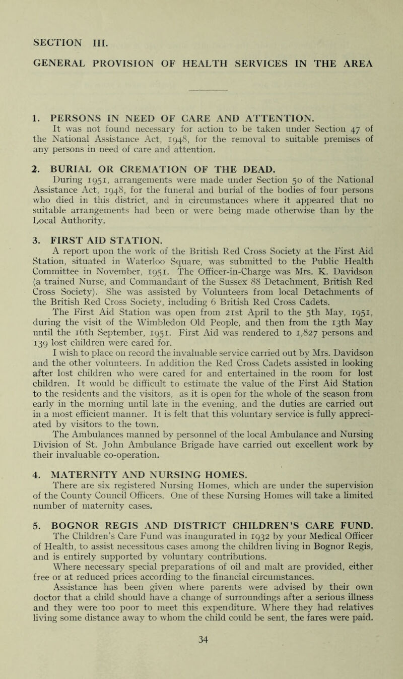 SECTION III. GENERAL PROVISION OF HEALTH SERVICES IN THE AREA 1. PERSONS IN NEED OF CARE AND ATTENTION. It was not found necessary for action to be taken under Section 47 of the National Assistance Act, 1948, for the removal to suitable premises of any persons in need of care and attention. 2. BURIAL OR CREMATION OF THE DEAD. During 1951, arrangements were made under Section 50 of the National Assistance Act, 1948, for the funeral and burial of the bodies of four persons who died in this district, and in circumstances where it appeared that no suitable arrangements had been or were being made otherwise than by the Local Authority. 3. FIRST AID STATION. A report upon the work of the British Red Cross Society at the First Aid Station, situated in Waterloo Square, was submitted to the Public Health Committee in November, 1951. The Officer-in-Charge was Mrs. K. Davidson (a trained Nurse, and Commandant of the Sussex 88 Detachment, British Red Cross Society). .She was assisted by Volunteers from local Detachments of the British Red Cross Society, including 6 British Red Cross Cadets. The First Aid Station was open from 21st April to the 5th May, 1951, during the visit of the Wimbledon Old People, and then from the 13th May until the i6th September, 1951. First Aid was rendered to 1,827 persons and 139 lost children were cared for. I wish to place on record the invaluable service carried out by Mrs. Davidson and the other volunteers. In addition the Red Cross Cadets assisted in looking after lost children who were cared for and entertained in the room for lost children. It would be difficult to estimate the value of the First Aid Station to the residents and the visitors, as it is open for the whole of the season from early in the morning until late in the evening, and the duties are carried out in a most efficient manner. It is felt that this voluntary service is fully appreci- ated by visitors to the town. The Ambulances manned by personnel of the local Ambulance and Nursing Division of St. John Ambulance Brigade have carried out excellent work by their invaluable co-operation. 4. MATERNITY AND NURSING HOMES. There are six registered Nursing Homes, which are under the supervision of the County Council Officers. One of these Nursing Homes will take a limited number of maternity cases. 5. BOGNOR REGIS AND DISTRICT CHILDREN’S CARE FUND. The Children’s Care Fund was inaugurated in 1932 by your Medical Officer of Health, to assist necessitous cases among the children living in Bognor Regis, and is entirely supported by voluntary contributions. Where necessary special preparations of oil and malt are provided, either free or at reduced prices according to the financial circumstances. Assistance has been given where parents were advised by their own doctor that a child should have a change of surroundings after a serious illness and they were too poor to meet this expenchture. Where they had relatives living some distance away to whom the child could be sent, the fares were paid.