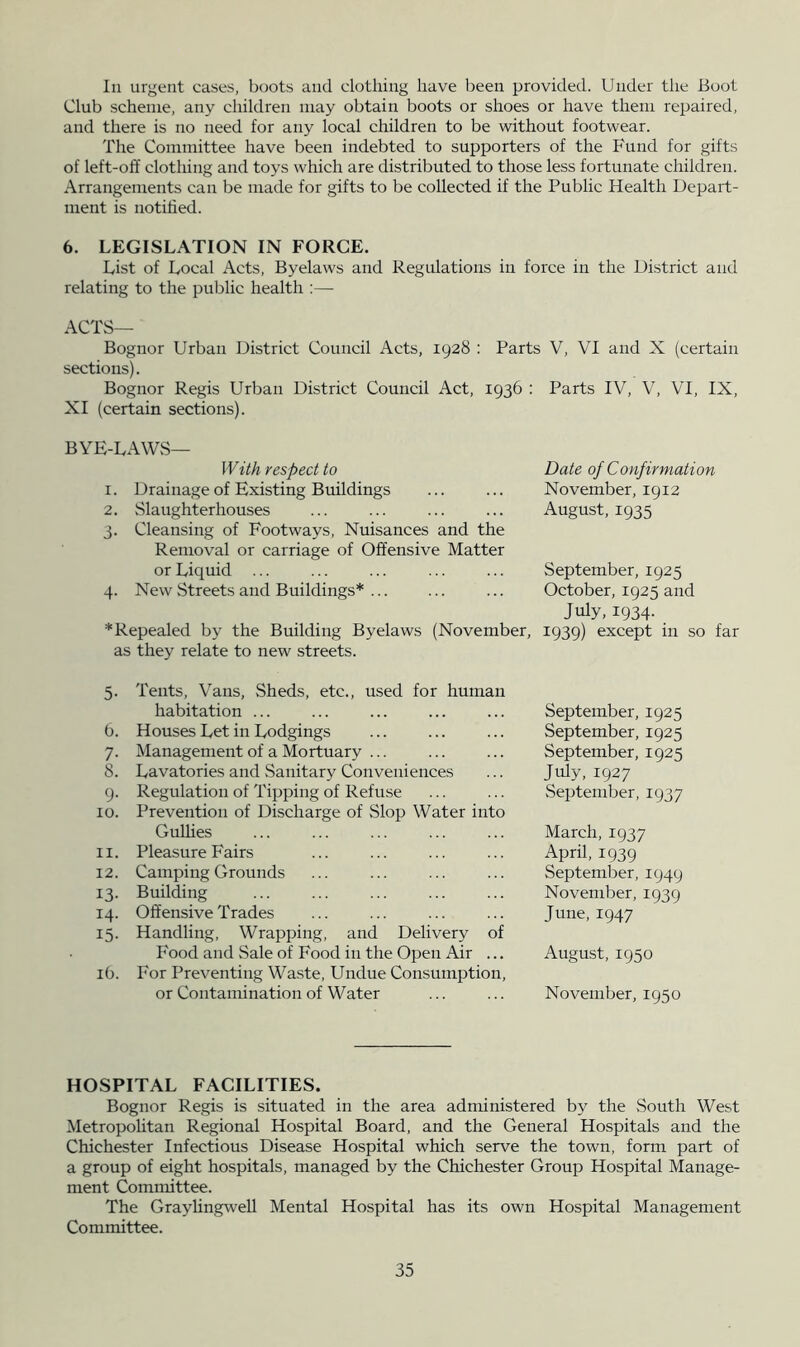 Ill urgent cases, boots and clothing have been provided. Under the Boot Club scheme, any children may obtain boots or shoes or have them repaired, and there is no need for any local children to be without footwear. The Committee have been indebted to supporters of the Fund for gifts of left-off clothing and toys which are distributed to those less fortunate children. Arrangements can be made for gifts to be collected if the Public Health Depart- ment is notified. 6. LEGISLATION IN FORCE. List of Local Acts, Byelaws and Regulations in force in the District and relating to the public health ;— ACTS— Bognor Urban District Council Acts, 1928 : Parts V, VI and X (certain sections). Bognor Regis Urban District Council Act, 1936 : Parts IV, V, VI, IX, XI (certain sections). BYE-LAWS— With respect to Date of Confirmation 1. Drainage of Existing Buildings ... ... November, 1912 2. Slaughterhouses ... ... ... ... August, 1935 3. Cleansing of Footways, Nuisances and the Removal or carriage of Offensive Matter or Liquid ... ... ... ... ... September, 1925 4. New Streets and Buildings* ... ... ... October, 1925 and July, 1934. * Repealed by the Building Byelaws (November, 1939) except in so far as they relate to new streets. 5- 6. 7- 8. 9- 10. 11. 12. 13- 14. 15- ib. Tents, Vans, Sheds, etc., used for human habitation ... Houses Let in Lodgings Management of a Mortuary ... Lavatories and Sanitary Conveniences Regulation of Tipping of Refuse Prevention of Discharge of Slop Water into GuUies Pleasure Fairs Camping Grounds Building Offensive Trades Handling, Wrapping, and Delivery of Food and Sale of Food in the Open Air ... For Preventing Waste, Undue Consumption, or Contamination of Water September, 1925 September, 1925 September, 1925 July, 1927 September, 1937 March, 1937 April, 1939 September, 1949 November, 1939 June, 1947 August, 1950 November, 1950 HOSPITAL FACILITIES. Bognor Regis is situated in the area administered by the .South West Metropohtan Regional Hospital Board, and the General Hospitals and the Chichester Infectious Disease Hospital which serve the town, form part of a group of eight hospitals, managed by the Chichester Group Hospital Manage- ment Committee. The Graylingwell Mental Hospital has its own Hospital Management Committee.