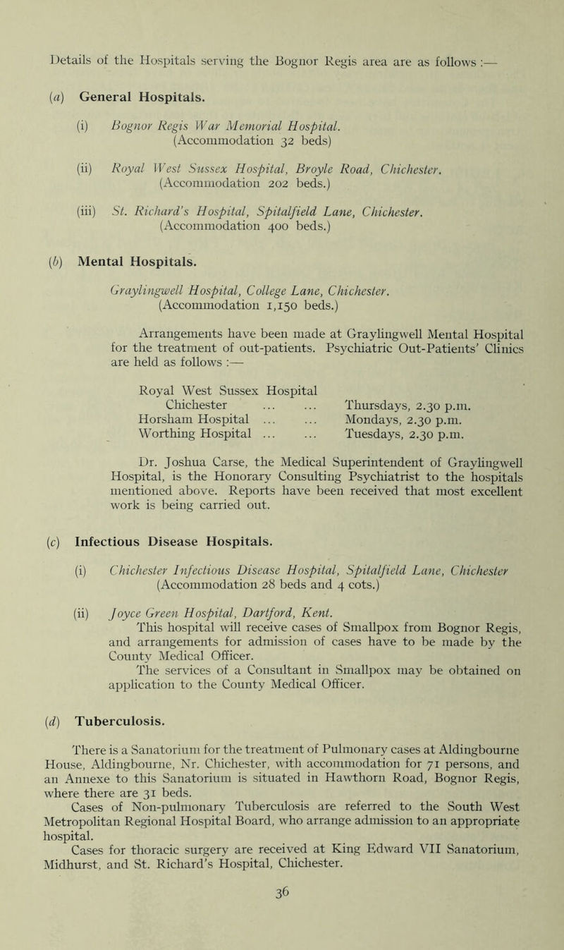 I )etails of the Hospitals serving the Bogiior Regis area are as follows ;— (a) General Hospitals. (i) Bognor Regis War Memorial Hospital. (Accommodation 32 beds) (ii) Royal West Sussex Hospital, Broyle Road, Chichester. (Accommodation 202 beds.) (iii) St. Richard’s Hospital, Spitalfield Lane, Chichester. (Accommodation 400 beds.) {b) Mental Hospitals. Graylingwell Hospital, College Lane, Chichester. (Accommodation 1,150 beds.) Arrangements have been made at Graylingwell Mental Hospital for the treatment of out-patients. Psycliiatric Out-Patients’ Clinics are held as follows :— Royal West Sussex Hospital Chichester ... ... Thursdays, 2.30 p.m. Horsham Hospital ... ... Mondays, 2.30 p.m. Worthing Hospital ... ... Tuesdays, 2.30 p.m. Dr. Joshua Carse, the Medical Superintendent of Graylingwell Hospital, is the Honorary Consulting Psychiatrist to the hospitals mentioned above. Reports have been received that most excellent work is being carried out. (c) Infectious Disease Hospitals. (i) Chichester Infectious Disease Hospital, Spitalfield Lane, Chichester (Accommodation 28 beds and 4 cots.) (ii) Joyce Green Hospital, Dartford, Kent. This hospital will receive cases of Smallpox from Bognor Regis, and arrangements for admission of cases have to be made by the County Medical Officer. The services of a Consultant in Smallpox may be obtained on application to the County Medical Officer. [d) Tuberculosis. There is a Sanatorium for the treatment of Pulmonary cases at Aldingbourne House, Aldingbourne, Nr. Chichester, with accommodation for 71 persons, and an Annexe to this Sanatorium is situated in Hawthorn Road, Bognor Regis, where there are 31 beds. Cases of Non-pulmonary Tuberculosis are referred to the South West Metropolitan Regional Hospital Board, who arrange admission to an appropriate hospital. Cases for thoracic surgery are received at King Edward VII Sanatorium, Midhurst, and St. Richard’s Hospital, Chichester.