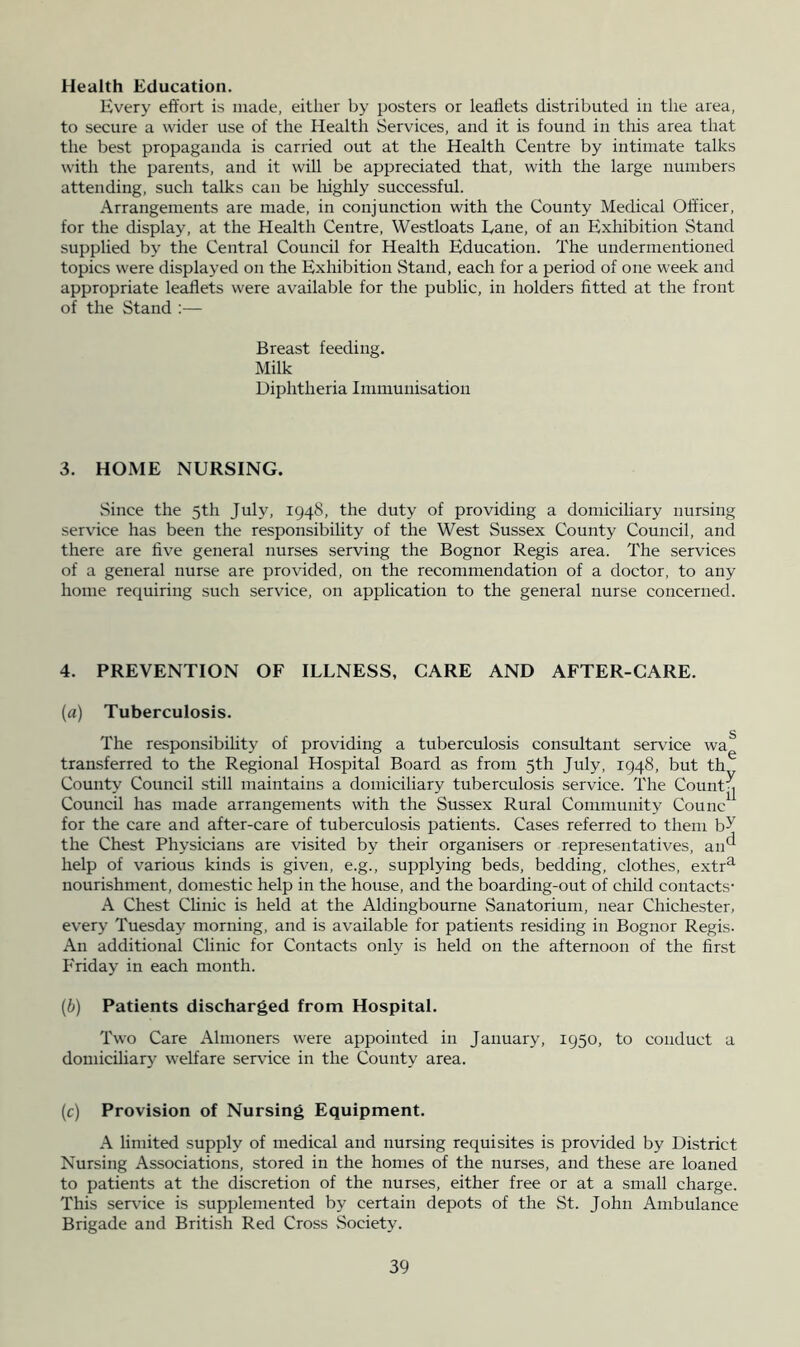 Health Education. Every effort is made, either by posters or leaflets distributed in the area, to secure a wider use of the Health Services, and it is found in this area that the best propaganda is carried out at the Health Centre by intimate talks with the parents, and it will be appreciated that, with the large numbers attending, such talks can be Irighly successful. Arrangements are made, in conjunction with the County Medical Officer, for the display, at the Health Centre, Westloats Eane, of an Exhibition Stand supplied by the Central Council for Health Education. The undermentioned topics were displayed on the Exhibition Stand, each for a period of one week and appropriate le^ets were available for the public, in holders fitted at the front of the Stand :— Breast feeding. Milk Diphtheria Immunisation 3. HOME NURSING. Since the 5th July, 1948, the duty of providing a domicihary nursing service has been the responsibility of the West Sussex County Council, and there are five general nurses serving the Bognor Regis area. The services of a general nurse are provided, on the recommendation of a doctor, to any home requiring such service, on application to the general nurse concerned. 4. PREVENTION OF ILLNESS, CARE AND AFTER-CARE. {a) Tuberculosis. 5 The responsibility of providing a tuberculosis consultant service wa transferred to the Regional Hospital Board as from 5th July, 1948, but th County Council still maintains a domiciliary tuberculosis service. The Count^ Council has made arrangements with the Sussex Rural Community Counc^^ for the care and after-care of tuberculosis patients. Cases referred to them b^ the Chest Physicians are visited by their organisers or representatives, an^^ help of various kinds is given, e.g., supplying beds, bedding, clothes, extr^ nourishment, domestic help in the house, and the boarding-out of child contacts- A Chest Clinic is held at the Aldingbourne Sanatorium, near Chichester, every Tuesday morning, and is available for patients residing in Bognor Regis. An additional Clinic for Contacts only is held on the afternoon of the first Friday in each month. (b) Patients discharged from Hospital. Two Care Almoners were appointed in January, 1950, to conduct a domiciliary welfare servdce in the County area. (c) Provision of Nursing Equipment. A limited supply of medical and nursing requisites is provided by District Nursing Associations, stored in the homes of the nurses, and these are loaned to patients at the discretion of the nurses, either free or at a small charge. This servdce is supplemented by certain depots of the St. John Ambulance Brigade and British Red Cross Society.