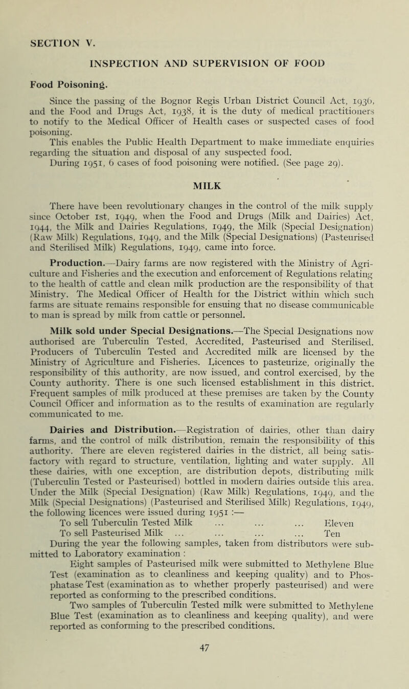 INSPECTION AND SUPERVISION OF FOOD Food Poisoning. Since the passing of the Bognor Regis Urban District Council Act, 1930, and the Food and Drugs Act, 1938, it is the duty of medical practitioners to notify to the Medical Officer of Health cases or suspected cases of food poisoning. This enables the Public Health Department to make immediate enquiries regarding the situation and disposal of any suspected food. During 1951, 6 cases of food poisoning were notified. (See page 29). MILK There have been revolutionary changes in the control of the milk supply since October ist, 1949, when the Food and Drugs (Milk and Dairies) Act, 1944, the Milk and Dairies Regulations, 1949, the Milk (Special Designation) (Raw Milk) Regulations, 1949, and the Milk (Special Designations) (Pasteurised and Sterilised INIilk) Regulations, 1949, came into force. Production. —Dairy farms are now registered with the Ministry of Agri- culture and Fisheries and the execution and enforcement of Regulations relating to the health of cattle and clean milk production are the responsibiUty of that Ministry. The Medical Officer of Health for the District within which such farms are situate remains responsible for enstung that no disease communicable to man is spread by milk from cattle or personnel. Milk sold under Special Designations.—The Special Designations now authorised are Tuberculin Tested, Accredited, Pasteurised and Sterdised. Producers of Tuberculin Tested and Accredited milk are licensed by the Ministry of Agriculture and Fisheries. Licences to pasteurize, originally the responsibility of this authority, are now issued, and control exercised, by the County authority. There is one such licensed establishment in this district. Frequent samples of milk jjroduced at these premises are taken by the County Council Officer and information as to the results of examination are regularly communicated to me. Dairies and Distribution.—Registration of dairies, other than dairy fanns, and the control of milk distribution, remain the responsibihty of this authority. There are eleven registered dairies in the district, all being satis- factory with regard to structure, ventilation, lighting and water supply. All these dairies, with one exception, are distribution depots, distributing milk (Tuberculin Tested or Pasteurised) bottled in modern dairies outside this area. Under the Milk (Special Designation) (Raw Milk) Regulations, 1949, and the Milk (Special Designations) (Pasteurised and Sterilised Milk) Regulations, 1949, the following hcences were issued during 1951 :— To sell Tuberculin Tested Milk ... ... ... Eleven To sell Pasteurised Milk ... ... ... ... Ten During the year the following samples, taken from distributors were sub- mitted to Laboratory examination : Eight samples of Pasteurised milk were submitted to Methylene Blue Test (examination as to cleanliness and keeping quality) and to Phos- phatase Test (examination as to whether properly pasteurised) and were reported as conforming to the prescribed conditions. Two samples of Tuberculin Tested milk were submitted to Methylene Blue Test (examination as to cleanliness and keeping quality), and were reported as conforming to the prescribed conditions.