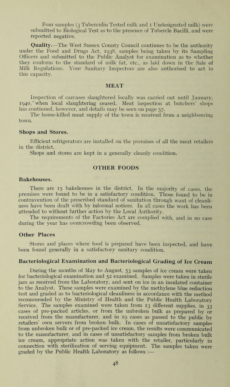 I'our samples (3 Tuberculin Tested milk and i Uiidesiguated milk) were submitted to Biological Test as to the presence of Tubercle Bacilli, and were reported negative. Quality.—The West Sussex County Council continues to be the authority under the Food and Drugs Act, 1938, samples being taken by its .Sampling Officers and submitted to the Public Analyst for examination as to whether they conform to the standard of milk fat, etc., as laid down in the Sale of Milk Regulations. Your .Sanitary Inspectors are also authorised to act in this capacity. MEAT Inspection of carcases slaughtered locally was carried out until January, 1940,’when local slaughtering ceased. Meat inspection at butchers’ shops has continued, how'ever, and details may be seen on page 57. The home-killed meat supply of the town is received from a neighbouring town. Shops and Stores. Efficient refrigerators are installed on the premises of aU the meat retailers in the district. .Shops and stores are kept in a generally cleanly condition. OTHER FOODS Bakehouses. There are 15 bakehouses in the district. In the majority of cases, the premises were found to be in a satisfactory condition. Those foimd to be in contravention of the prescribed standard of sanitation through want of cleanli- ness have been dealt with by informal notices. In all cases the work has been attended to without further action by the Local Authority. The requirements of the Factories Act are complied with, and in no case during the year has overcrowding been observed. Other Places Stores and places where food is prepared have been inspected, and have been found generally in a satisfactory sanitary condition. Bacteriological Examination and Bacteriological Grading of Ice Cream During the months of May to August, 53 samples of ice cream were taken for bacteriological examination and 52 examined. Samples were taken in sterile jars as received from the Laboratory, and sent on ice in an insulated container to the Analyst. These samples were examined by the methylene blue reduction test and graded as to bacteriological cleanliness in accordance with the method recommended by the Ministry of Health and the Public Health Laboratory .Service. The samples examined were taken from 13 different supplies, in 33 cases of pre-packed articles, or from the unbroken bulk as prepared by or received from the manufacturer, and in 19 cases as passed to the irubUc by retailers’ own servers from broken bulk. In cases of unsatisfactory samples from unbroken bulk or of pre-packed ice cream, the results were communicated to the manufacturer, and in cases of unsatisfactory samples from broken bulk ice cream, appropriate action was taken with the retailer, particularly in connection with sterilization of serving equipment. The samples taken were graded by the Public Health Laboratory as follows :—