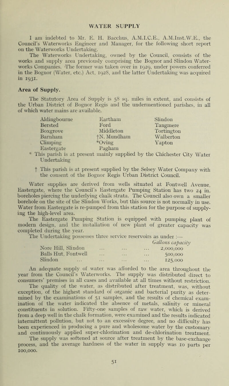 WATER SUPPLY I am indebted to Mr. H. II. Bacchus, A.M.I.C.K., A.M.Inst. W.H., the Council’s Waterworks Engineer and Manager, for the following short report on the Waterworks Undertaking. The Waterworks Undertaking, owned by the Council, consists of the works and supply area previously comprising the Bognor and Slindon Water- works Companies. The former was taken over in 1929, under powers conferred in the Bognor (Water, etc.) Act, 1928, and the latter Undertaking was acquired in 1931. Area of Supply. The Statutory Area of Supply is 58 sq. miles in extent, and consists of the Urban District of Bognor Regis and the undermentioned parishes, in all of which water mains are available. Aldingbourne Bersted Boxgrove Barnham Climping Kastergate Hartham Ford Middleton |N. Mundham *Oving Pagham Slindon Tangmere Tortington Walberton Yapton O <2> This parish is at present mainly supplied by the Chichester City Water U ndertaking t This parish is at present supplied by the Selsey Water Company with the consent of the Bognor Regis Urban District Council. Water supplies are derived from wells situated at FontweU Avenue, Kastergate, where the Council’s Kastergate Pumping Station has two 24 in. boreholes piercing the underlying chalk strata. The Council also own a smaller borehole on the site of the Slindon Works, but this source is not normallj' in use. Water from Kastergate is re-pumped from this station for the purpose of supply- ing the high-lev'el area. The Kastergate Pumping Station is equipped with pumping plant of modern design, and the installation of new plant of greater capacity was completed during the j'ear. The Undertaking possesses three service reservoirs as under ;— Gallons capacity Nore Hill, Slindon ... ... ... 2,000,000 Balls Hut, Kontwell ... ... ... 500,000 Slindon ... ... ... ... 125,000 An adequate supply of water was afforded to the area throughout the year from the Council’s Waterworks. The supply was distributed direct to consumers’ premises in all cases and available at all times without restriction. The quality of the water, as distributed after treatment, was, without exception, of the highest standard of organic and bacterial purity as deter- mined by the examinations of 51 samples, and the results of chemical exam- ination of the water indicated the absence of metals, salinity or mineral constituents in solution. Fifty-one samples of raw water, which is derived from a deep well in the chalk formation, were examined and the results indicated intermittent pollution, but not to an excessive degree, and no difficulty has been experienced in producing a pure and wholesome water by the customary and continuously applied super-chlorination and de-chlorination treatment. 'I'he supply was softened at source after treatment by the base-exchange process, and the average hardness of the water in supply was 10 parts per 100,000.