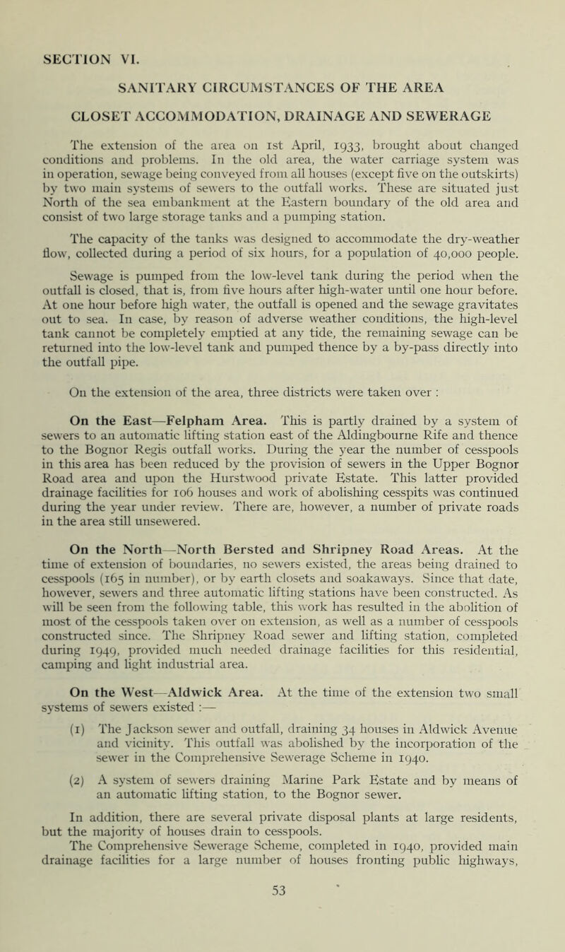 SANITARY CIRCUMSTANCES OF THE AREA CLOSET ACCOMMODATION, DRAINAGE AND SEWERAGE The extension of the area on ist April, 1933, brought about changed conditions and problems. In the old area, the water carriage system was in operation, sewage being conveyed from all houses (except five on the outskirts) Iry two main systems of sewers to the outfall works. These are situated just North of the sea embankment at the Eastern boundary of the old area and consist of two large storage tanks and a pumping station. The capacity of the tanks was designed to accommodate the dry-weather flow, collected during a period of six hours, for a population of 40,000 people. Sewage is pumped from the low-level tank during the period when the outfall is closed, that is, from five hours after high-water until one hour before. At one hour before liigh water, the outfall is opened and the sewage gravitates out to sea. In case, by reason of adverse weather conditions, the high-level tank cannot be completely emptied at any tide, the remaining sewage can be returned into the low-level tank and pumped thence by a by-pass directly into the outfall pipe. On the extension of the area, three districts were taken over : On the East—Felpham Area. This is partly drained by a system of sewers to an automatic lifting station east of the Aldingbourne Rife and thence to the Bognor Regis outfall works. During the year the number of cesspools in this area has been reduced by the provision of sewers in the Upper Bognor Road area and upon the Hurstwood private Estate. This latter provided drainage facilities for 106 houses and work of abolishing cesspits was continued during the year under review. There are, however, a number of private roads in the area still unsewered. On the North—North Bersted and Shripney Road Areas. At the time of extension of boundaries, no sewers existed, the areas being drained to cesspools (165 in number), or by earth closets and soakaways. Since that date, however, sewers and three automatic lifting stations have been constructed. As will be seen from the following table, this work has resulted in the abolition of most of the cesspools taken over on extension, as well as a number of cesspools constructed since. The vShripney Road sewer and lifting station, completed during 1949, provided much needed drainage facilities for this residential, camping and light industrial area. On the West—Aldwick Area. At the time of the extension two small systems of sewers existed :— (1) The Jackson sewer and outfall, draining 34 hoirses in Aldwick Avenue and vicinity. This outfall was abolished by the incorporation of the sewer in the Comprehensive Sewerage Scheme in 1940. (2) A system of sewers draining Marine Park Estate and by means of an automatic lifting station, to the Bognor sewer. In addition, there are several private disposal plants at large residents, but the majority of houses drain to cesspools. The Comprehensive Sewerage Scheme, completed in 1940, provided main drainage facilities for a large number of houses fronting public highways.