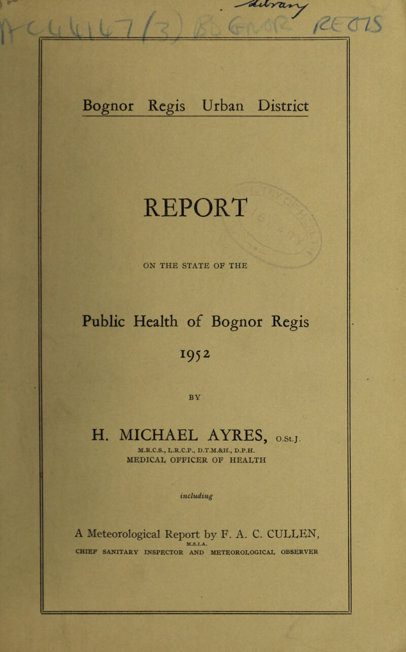 /--t Bognor Regis Urban District REPORT ON THE STATE OF THE Public Health of Bognor Regis 1952 BY H. MICHAEL AYRES, ostj M.R.C.S., loR.C.P., D.T.M.&H., D.P.H. MEDICAL OFFICER OF HEALTH including A Meteorological Report by F. A. C. CUIvLEN, M.S.I.A. CHIEF SANITARY INSPECTOR AND METEOROLOGICAL OBSERVER