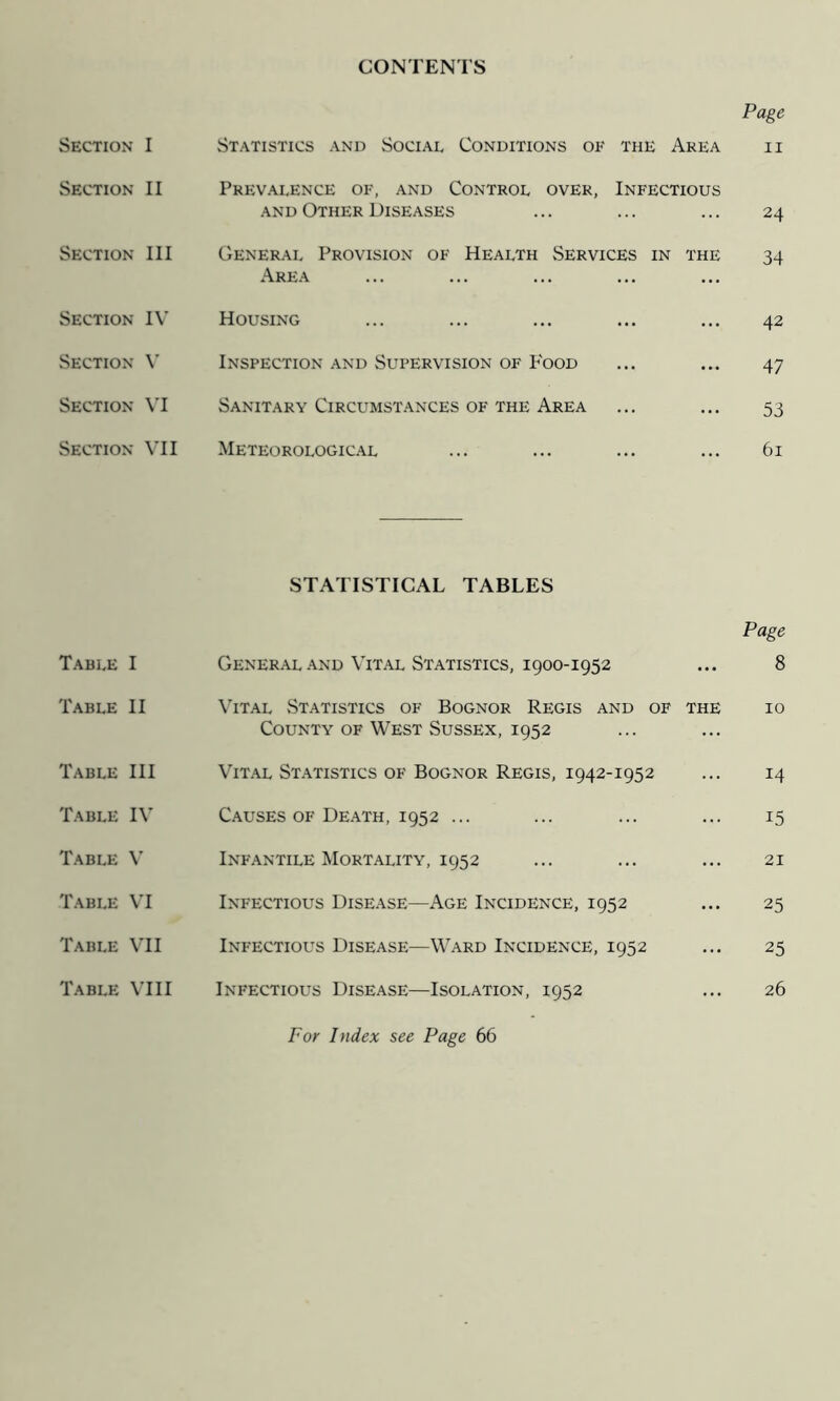 CONTENTS Page Section I Statistics and Social Conditions ok the Area ii Section II Prevalence of, and Control over, Infectious AND Other Diseases ... ... ... 24 Section III General Provision of Health Services in the 34 Area Section IV Housing ... ... ... ... ... 42 Section V Inspection and Supervision of P'ood ... ... 47 Section VI Sanitary Circumstances of the Area ... ... 53 Section VII Meteorologic.al ... ... ... ... 61 STATISTICAL TABLES Page Table I Gener.\l .and Vital Statistics, 1900-1952 ... 8 Table II \Ttal Statistics of Bognor Regis and of the 10 County of West Sussex, 1952 Table III Vit.al St.atistics of Bognor Regis, 1942-1952 ... 14 Table IV Causes of Death, 1952 ... ... ... ... 15 Table V Infantile Mortality, 1952 ... ... ... 21 Table \T Infectious Disease—Age Incidence, 1952 ... 25 Table \TI Infectious Disease—Ward Incidence, 1952 ... 25 Table VIII Infectious Disease—Isolation, 1952 ... 26 For Index see Page 66