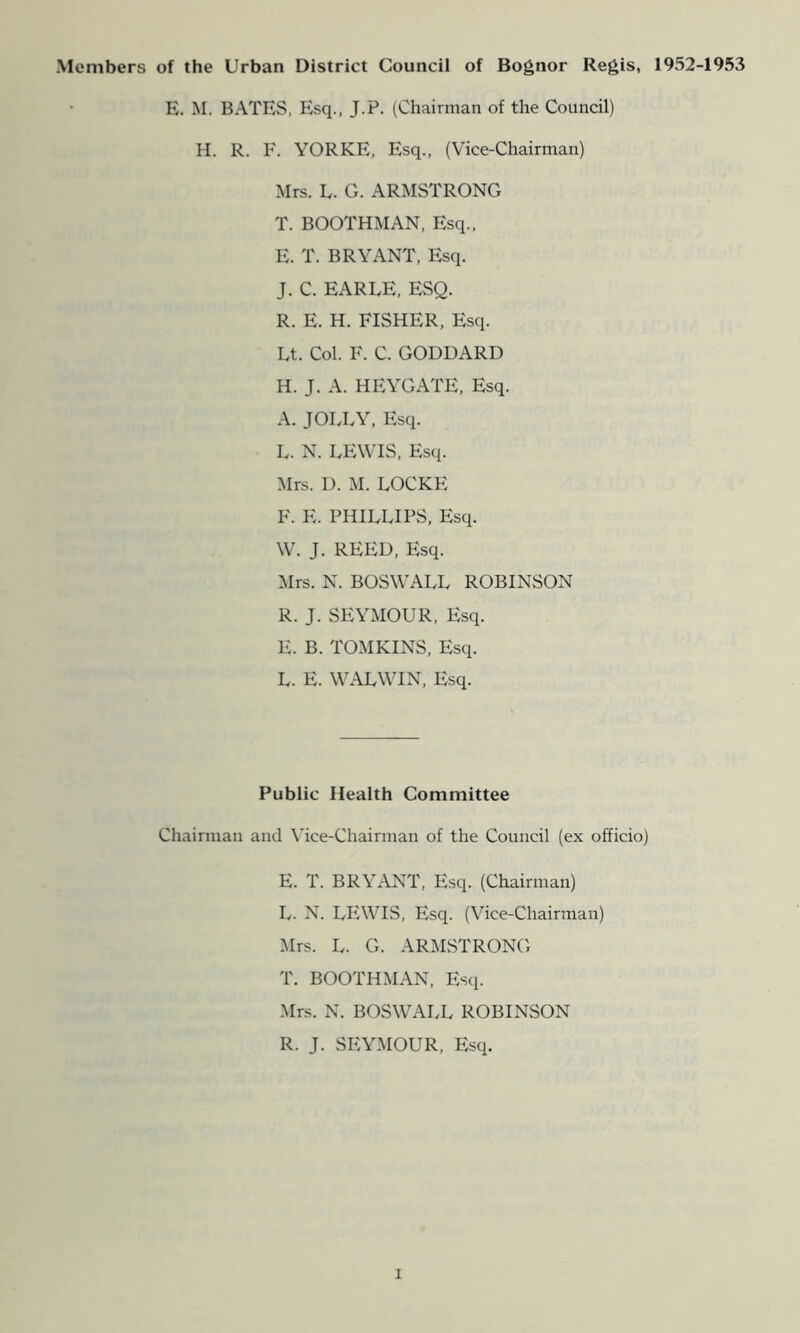 Members of the Urban District Council of Bognor Regis, 1952-1953 E. M. BATES, Esq., J.P. (Chairman of the Council) H. R. F. YORKE, Esq., (Vice-Chairman) Mrs. E. G. ARMSTRONG T. BOOTHMAN, Esq., E. T. BRYANT, Esq. J. C. EARLE, ESQ. R. E. H. FISHER, Esq. Lt. Col. F. C. GODDARD H. J. A. HEYGATE, Esq. A. JOLLY, Esq. L. N. LEWIS, Esq. Mrs. D. M. LOCKE F. E. PHILLIPS, Esq. W. J. REED, Esq. Mrs. N. BOSWALL ROBINSON R. J. SEYMOUR, Esq. E. B. TOMKINS, Esq. L. E. WALWIN, Esq. Public Health Committee Chairman and Vice-Chairman of the Council (ex officio) E. T. BRYANT, Esq. (Chairman) L. N. LEWIS, Esq. (Vice-Chairman) Mrs. L. G. ARMSTRONG T. BOOTHMAN, Esci. Mrs. N. BOSWALL ROBINvSON R. J. SEYMOUR, Esq.