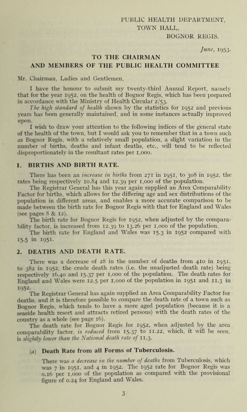 PUBLIC HEAI/ra DEPARTMENT, TOWN HALL, BOGNOR REGLS. June, 1953. TO THE CHAIRMAN AND MEMBERS OF THE PUBLIC HEALTH COMMITTEE Mr. Chairman, Ladies and Gentlemen, I have the honour to submit my twenty-third Annual Report, namely that for the year 1952, on the health of Bognor Regis, which has been prepared in accordance with the Ministry- of Health Circular 2/53. The high standard of health shown by the statistics for 1952 and previous years has been generally maintained, and in some instances actually improved upon. I wish to draw your attention to the following indices of the general state of the health of the town, but I would ask you to remember that in a town such as Bognor Regis, with a relatively small population, a slight variation in the number of births, deaths and infant deaths, etc., will tend to be reflected disproportionately in the resultant rates per 1,000. 1. BIRTHS AND BIRTH RATE. There has been an increase in births from 271 in 1951, to 308 in 1952, the rates being respectively 10.84 ^^^d 12.39 1,000 of the population. The Registrar General has this year again supplied an Area Comparability P'actor for births, which allows for the differing age and sex distributions of the population in different areas, and enables a more accurate comparison to be made between the birth rate for Bognor Regis with that for England and Wales (see pages 8 & 12). The birth rate for Bognor Regis for 1952, when adjusted by the compara- bility factor, is increased from 12.39 13-26 per 1,000 of the population. The birth rate for England and Wales was 15.3 in 1952 compared with 15-5 in 1951- 2. DEATHS AND DEATH RATE. There was a decrease of 28 in the number of deaths from 410 in 1951, to 382 in 1952, the crude death rates (i.e. the unadjusted death rate) being respectively 16.40 and 15.37 1,000 of the population. The death rates for England and Wales were 12.5 per 1,000 of the population in 1951 and 11.3 in 1952- The Registrar General has again supplied an Area Comparability Factor for deaths, and it is therefore possible to compare the death rate of a town such as Bognor Regis, which tends to have a more aged population (because it is a seaside health resort and attracts retired persons) with the death rates of the country as a whole (see page 16). The death rate for Bognor Regis for 1952, when adjusted by the area comparability factor, is reduced from 15.37 11.22, which, it will be seen, is slightly lower than the National death rate of 11.3. (a) Death Rate from all Forms of Tuberculosis. There was a decrease in the number of deaths from Tuberculosis, which was 7 in 1951, and 4 in 1952. The 1952 rate for Bognor Regis was 0.16 per 1,000 of the population as compared with the provisional figure of 0.24 for England and Wales.