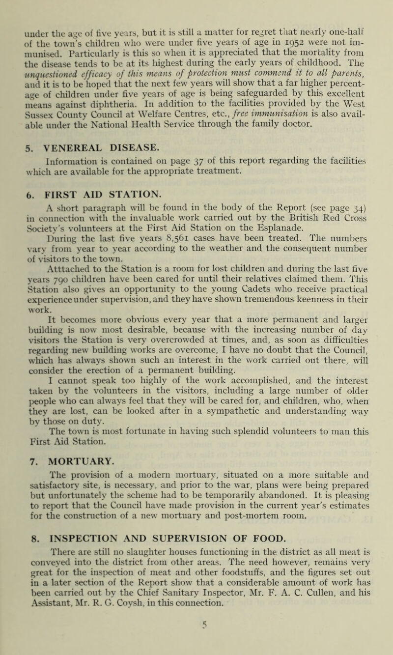 uuder the age of dve years, but it is still a matter for regret that nearly oiie-half of the town’s children who were under five years of age in 1952 were not im- munised. Particularly is tliis so when it is appreciated that the mortality from the disease tends to be at its highest during the early years of childhood. The unquestioned efficacy of this means of protection must commend it to all parents, and it is to be hoped that the next few years will show that a far higher percent- age of children under five years of age is being safeguarded by this excellent means against diphtheria. In addition to the facilities provided by the West Sussex County Council at Welfare Centres, etc.,/ree immunisation is also avail- able under the National Health Service through the family doctor. 5. VENEREAL DISEASE. Information is contained on page 37 of this report regarding the facilities which are available for the appropriate treatment. 6. FIRST AID STATION. A short paragraph will be found in the body of the Report (see page 34) in connection with the invaluable work carried out by the British Red Cross Society’s volunteers at the First Aid Station on the Esplanade. During the last five years 8,561 cases have been treated. The numbers varv from year to year according to the weather and the consequent number of visitors to the town. Atttached to the Station is a room for lost children and during the last five years 790 children have been cared for until their relatives claimed them. This Station also gives an opportunity to the young Cadets who receive practical experience under supervdsion, and they have shown tremendous keenness in their work. It becomes more obvious every year that a more permanent and larger building is now most desirable, because with the increasing number of day visitors the Station is very overcrowded at times, and, as soon as difficulties regarding new building works are overcome, I have no doubt that the Council, wliich has always shown such an interest in the work carried out there, will consider the erection of a permanent building. I cannot speak too liighly of the work accomplished, and the interest taken by the volunteers in the visitors, including a large number of older people who can always feel that they will be cared for, and children, who, when they are lost, can be looked after in a sympathetic and understanding way by those on duty. The town is most fortunate in having such splendid volunteers to man this First Aid Station. 7. MORTUARY. The provision of a modern mortuary, situated on a more suitable and satisfactory site, is necessary, and prior to the war, plans were being prepared but unfortunately the scheme had to be temporarily abandoned. It is pleasing to rep)ort that the Council have made provision in the current year’s estimates for the construction of a new mortuary and post-mortem room. 8. INSPECTION AND SUPERVISION OF FOOD. There are still no slaughter houses functioning in the district as all meat is conveyed into the district from other areas. The need however, remains very great for the inspection of meat and other foodstuffs, and the figures set out in a later section of the Report show that a considerable amount of work has been carried out by the Chief Sanitary Inspector, Mr. F. A. C. Cullen, and his Assistant, Mr. R. G. Coysh, in this connection.