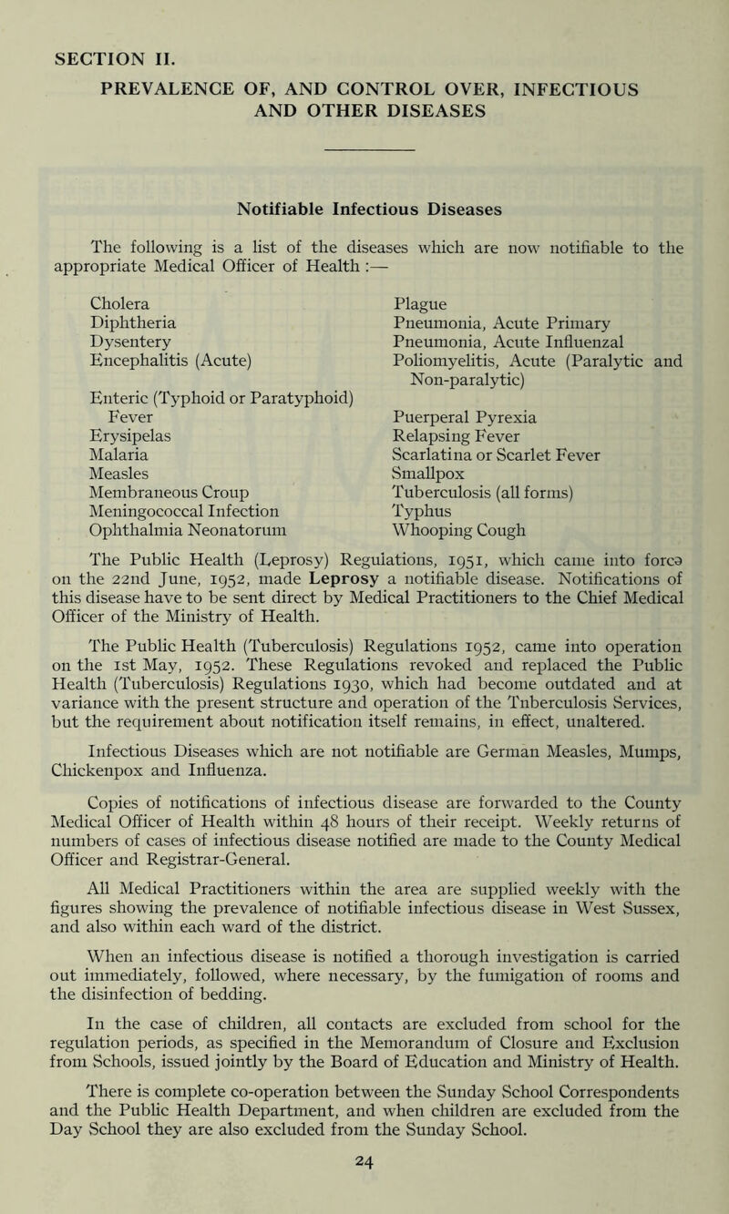 SECTION 11. PREVALENCE OF, AND CONTROL OVER, INFECTIOUS AND OTHER DISEASES Notifiable Infectious Diseases The following is a list of the diseases which are now notifiable to the appropriate Medical Officer of Health :— Cholera Diphtheria Dysentery Encephalitis (Acute) Enteric (Typhoid or Paratyphoid) Fever Erysipelas Malaria Measles Membraneous Croup Meningococcal Infection Ophthalmia Neonatorum Plague Pneumonia, Acute Primary Pneumonia, Acute Influenzal Poliomyelitis, Acute (Paralytic and Non-paralytic) Puerperal Pyrexia Relapsing Fever Scarlatina or Scarlet Fever Smallpox Tuberculosis (all forms) Typhus Whooping Cough The Public Health (Leprosy) Regulations, 1951, which came into forco on the 22nd June, 1952, made Leprosy a notifiable disease. Notifications of this disease have to be sent direct by Medical Practitioners to the Chief Medical Officer of the Ministry of Health. The Public Health (Tuberculosis) Regulations 1952, came into operation on the 1st May, 1952. These Regulations revoked and replaced the PubUc Health (Tuberculosis) Regulations 1930, which had become outdated and at variance with the present structure and operation of the Tnberculosis Services, but the requirement about notification itself remains, in effect, unaltered. Infectious Diseases which are not notifiable are German Measles, Mumps, Chickenpox and Influenza. Copies of notifications of infectious disease are forwarded to the County Medical Officer of Health within 48 hours of their receipt. Weekly returns of numbers of cases of infectious disease notified are made to the County Medical Officer and Registrar-General. All Medical Practitioners within the area are supplied weekly with the figures showing the prevalence of notifiable infectious disease in West Sussex, and also within each ward of the district. When an infectious disease is notified a thorough investigation is carried out immediately, followed, where necessary, by the fumigation of rooms and the disinfection of bedding. In the case of children, all contacts are excluded from school for the regulation periods, as specified in the Memorandum of Closure and Exclusion from Schools, issued jointly by the Board of Education and Ministry of Health. There is complete co-operation between the Sunday School Correspondents and the PubUc Health Department, and when children are excluded from the Day .School they are also excluded from the Sunday School.