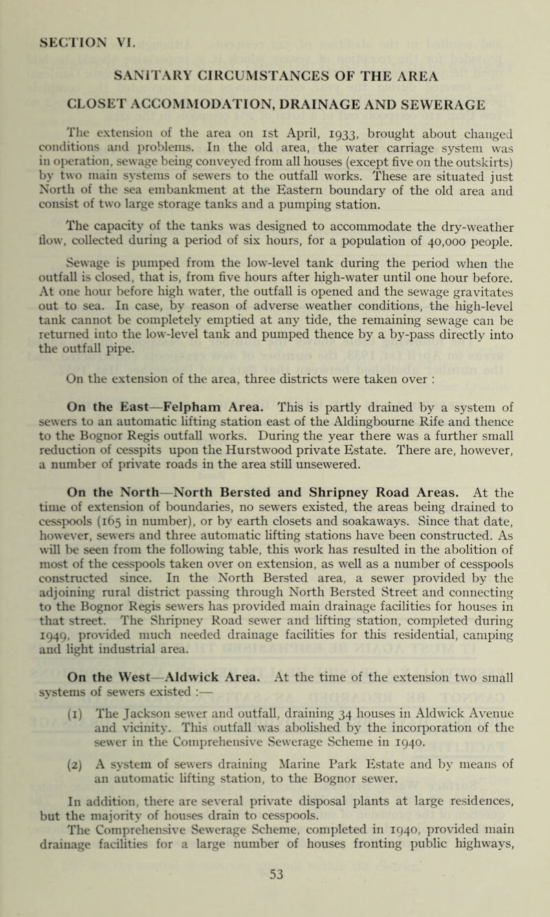 SANITARY CIRGUMS I'ANGES OF THE AREA GLOSET AGGOiVLMODATION, DRAINAGE AND SEWERAGE Tlie extension of the area on ist April, 1933, brought about changed conditions and problems. In the old area, the water carriage system was in operation, sewage being conveyed from all houses (except five on the outskirts) by two main systems of sewers to the outfall works. These are situated just North of the sea embankment at the Eastern boundary of the old area and cxinsist of two large storage tanks and a pumping station. The capacity of the tanks was designed to accommodate the dry-weather Ilow, collected during a period of six hours, for a population of 40,000 people. Sewage is pumped from the low-level tank during the period when the outfall is closed, that is, from five hours after high-water until one hour before. At one hour before high water, the outfall is opened and the sewage gravitates out to sea. In case, by reason of adverse weather conditions, the high-level tank cannot be completely enrptied at any tide, the remaining sewage can be returned into the low-level tank and pumped thence by a by-pass directly into the outfall pipe. On the extension of the area, three districts were taken over : On the East—Felpham Area. This is partly drained by a system of sewers to an automatic lifting station east of the Aldingbourne Rife and thence to the Bognor Regis outfall works. During the year there was a further small reduction of cesspits upon the Hurstwood private Estate. There are, however, a number of private roads in the area stiU unsewered. On the North—North Bersted and Shripney Road Areas. At the time of extension of boundaries, no sewers existed, the areas being drained to cessjxKjls (165 in number), or by earth closets and soakaways. Since that date, however, sewers and three automatic lifting stations have been constructed. As will be seen from the following table, this work has resulted in the abolition of most of the cesspools taken over on extension, as well as a number of cesspools constructed since. In the North Bersted area, a sewer provided by the adjoining niral district passing through North Bersted Street and connecting to the Bognor Regis sewers has provided main drainage facilities for houses in that street. The Shripney Road sewer and lifting station, completed during 1949, provided much needed drainage facilities for this residential, camping and light industrial area. On the West— Aldwick Area. At the time of the extension two small systems of sewers existed :— (1) The Jackson sewer and outfall, draining 34 houses in Aldwick Avenue and vicinity. This outfall was abolished by the incorporation of the sewer in the Comprehensive Sewerage .Scheme in 1940. (2) A system of sewers draining Marine Park Estate and by means of an automatic lifting station, to the Bognor sew'er. In addition, there are several private disposal plants at large residences, but the majority of houses drain to cesspools. The Comprehensive Sewerage Scheme, completed in 1940, provided main drainage facilities for a large number of houses fronting public highways.