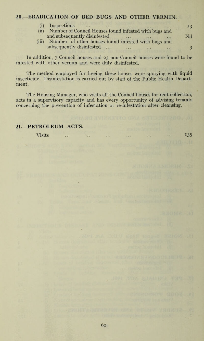 (i) Inspections ... ... ... ... ... 13 (ii) Number of Council Houses found infested with bugs and and subsequently disinfested ... ... ... Nil (iii) Number of other houses found infested with bugs and subsequently disinfested ... ... ... ... 3 In addition, 7 Council houses and 23 non-Council houses were found to be infested with other vermin and were duly disinfested. The method employed for freeing these houses were spraying with liquid insecticide. Disinfestation is carried out by staff of the Public Health Depart- ment. The Housing Manager, who visits all the Council houses for rent collection, acts in a supervisory capacity and has every opportunity of advising tenants concerning the prevention of infestation or re-infestation after cleansing. 21.—PETROLEUM ACTS. Visits 135