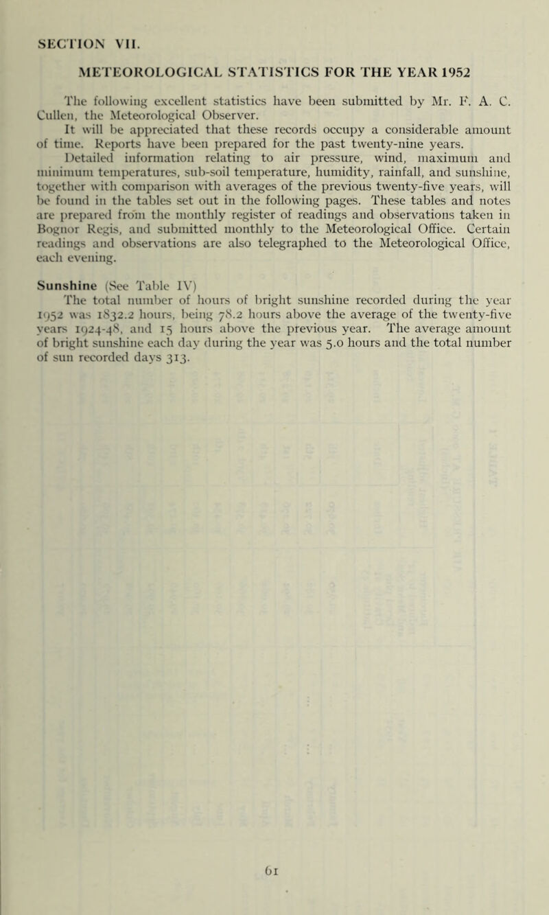 SECIION VII. .METEOROLOGICAL STATISTICS FOR THE YEAR 1952 The following e.xcellent statistics have been submitted by Mr. F. A. C. Cullen, the Meter)rological Observer. It will be appreciated that these records occupy a considerable amount of time. Reports have been prepared for the past twenty-nine years. Detailed infonnation relating to air pressure, wind, maximum and minimum temperatures, sub-soil temperature, humidity, rainfall, and sunshine, together with comparison with averages of the previous twenty-five years, will be found in the tables set out in the following pages. These tables and notes are prepared from the monthly register of readings and observations taken in Bognor Regis, and submitted monthly to the Meteorological Office. Certain readings and observations are also telegraphed to the Meteorological Office, each evening. Sunshine (See Table IV) The total number of hours of bright sunshine recorded during the year 195.2 was 1832.2 hours, being 78.2 hours above the average of the twenty-five years 1924-48, and 15 hours above the previous year. The average amount of bright sunshine each day during the year was 5.0 hours and the total number of sun recorded days 313. Oi