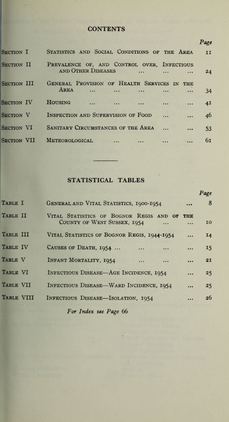 CONTENTS Page Section I Statistics and Social Conditions of the Area II Section II Prevalence of, and Control over, Infectious and Other Diseases 24 Section III General Provision of Health Services in Area THE 34 Section IV Housing ... 41 Section V Inspection and Supervision of Food ... 46 Section VI Sanitary Circumstances of the Area ... 53 Section VII Meteorological ... 61 STATISTICAL TABLES Table I General and Vital Statistics, 1900-1954 Page 8 Table II Vital Statistics of Bognor Regis and of County of West Sussex, 1954 THE 10 Table III Vital Statistics of Bognor Regis, 1944-1954 ... 14 Table IV Causes OF Death, 1954 ... ... 15 Table V Infant Mortality, 1954 ... 21 Table VI Infectious Disease—Age Incidence, 1954 ... 25 Table VII Infectious Disease—Ward Incidence, 1954 ... 25 Table VIII Infectious Disease—Isolation, 1954 ... 26 For Index see Page 66