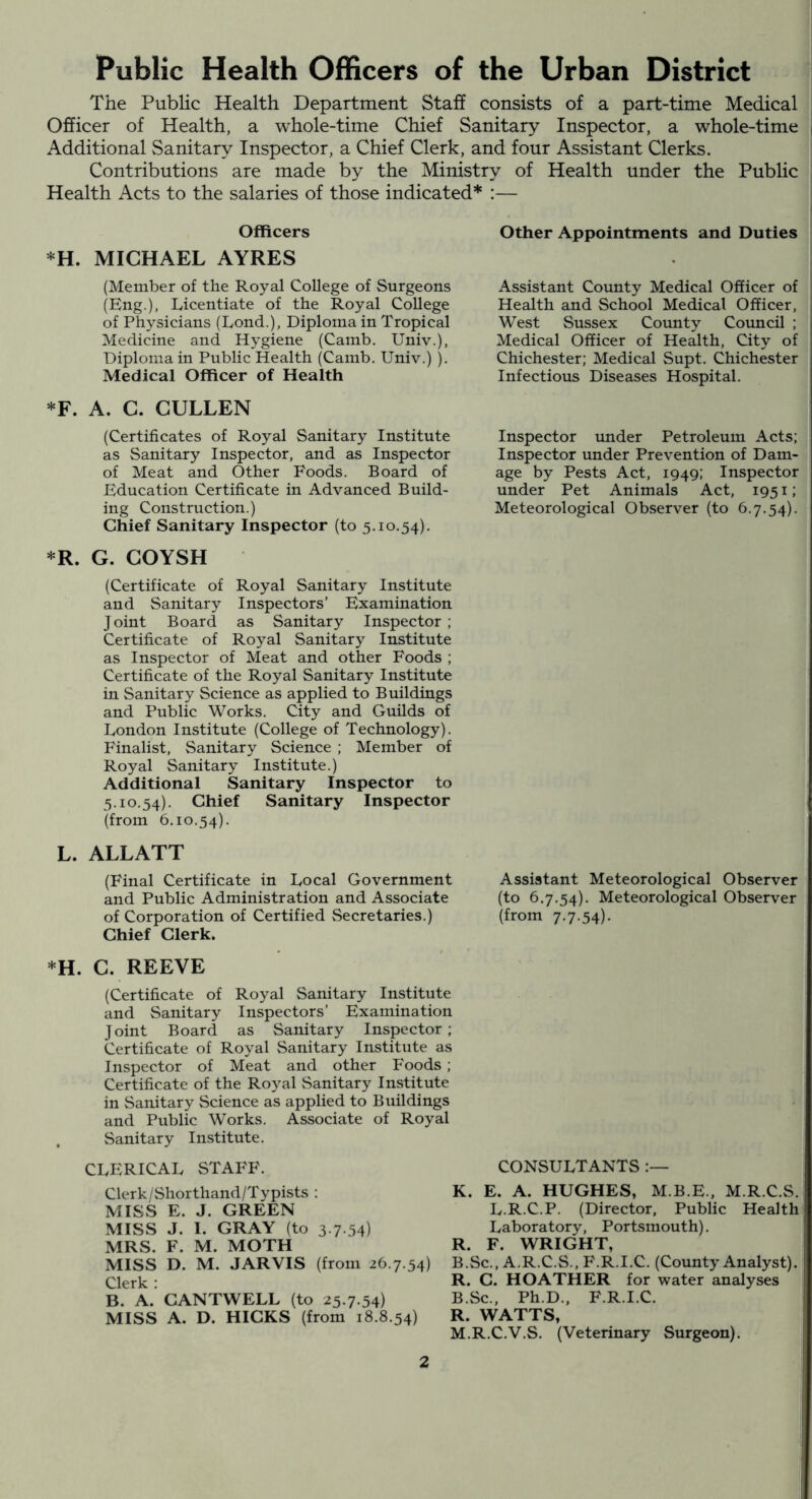 Public Health Officers of the Urban District The Public Health Department Staff consists of a part-time Medical Officer of Health, a whole-time Chief Sanitary Inspector, a whole-time Additional Sanitary Inspector, a Chief Clerk, and four Assistant Clerks. Contributions are made by the Ministry of Health under the Public Health Acts to the salaries of those indicated* :— Officers *H. MICHAEL AYRES (Member of the Royal College of Surgeons (Eng.), Licentiate of the Royal College of Physicians (Lond.), Diploma in Tropical Medicine and Hygiene (Camb. Univ.), Diploma in Public Health (Camb. Univ.) ). Medical Officer of Health *F. A. C. CULLEN (Certificates of Royal Sanitary Institute as Sanitary Inspector, and as Inspector of Meat and Other Foods. Board of Education Certificate in Advanced Build- ing Construction.) Chief Sanitary Inspector (to 5.10.54). *R. G. COYSH (Certificate of Royal Sanitary Institute and Sanitary Inspectors’ Examination Joint Board as Sanitary Inspector ; Certificate of Royal Sanitary Institute as Inspector of Meat and other Foods ; Certificate of the Royal Sanitary Institute in Sanitary Science as applied to Buildings and Public Works. City and Guilds of London Institute (College of Technology). Finalist, Sanitary Science ; Member of Royal Sanitary Institute.) Additional Sanitary Inspector to 5.10.54). Chief Sanitary Inspector (from h 10.54). L. ALLATT (Final Certificate in Local Government and Public Administration and Associate of Corporation of Certified Secretaries.) Chief Clerk. Other Appointments and Duties Assistant County Medical Officer of Health and School Medical Officer, West Sussex County Council ; Medical Officer of Health, City of Chichester; Medical Supt. Chichester Infectious Diseases Hospital. Inspector under Petroleum Acts; Inspector under Prevention of Dam- age by Pests Act, 1949; Inspector under Pet Animals Act, 1951; Meteorological Observer (to 6.7.54). Assistant Meteorological Observer (to 6.7.54). Meteorological Observer (from 7.7.54). *H. C. REEVE (Certificate of Royal Sanitary Institute and Sanitary Inspectors’ Examination Joint Board as Sanitary Inspector; Certificate of Royal Sanitary Institute as Inspector of Meat and other Foods ; Certificate of the Royal .Sanitary Institute in Sanitary Science as applied to Buildings and Public Works. Associate of Royal . Sanitary Institute. CLERICAL STAFF. Clerk/Shorthand/Typists : MISS E. J. GREEN MISS J. I. GRAY (to 3-7-54) MRS. F. M. MOTH MISS D. M. JARVIS (from 26.7.54) Clerk : B. A. CANTWELL (to 25.7.54) MISS A. D. HICKS (from 18.8.54) CONSULTANTS K. E. A. HUGHES, M.B.E.. M.R.C.S. L.R.C.P. (Director, Public Health Laboratory, Portsmouth). R. F. WRIGHT, B.Sc., A.R.C.S., B'.R.I.C. (County Analyst). R. C. HOATHER for water analyses B.Sc., Ph.D., F.R.I.C. R. WATTS, M.R.C.V.S. (Veterinary Surgeon).