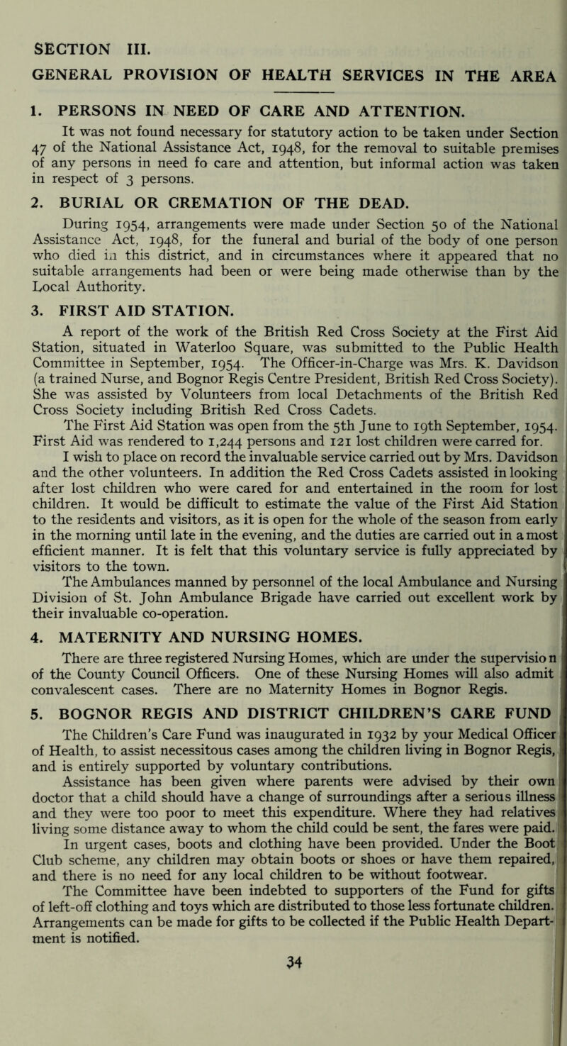 SECTION III. GENERAL PROVISION OF HEALTH SERVICES IN THE AREA 1. PERSONS IN NEED OF CARE AND ATTENTION. It was not found necessary for statutory action to be taken under Section 47 of the National Assistance Act, 1948, for the removal to suitable premises of any persons in need fo care and attention, but informal action was taken in respect of 3 persons. 2. BURIAL OR CREMATION OF THE DEAD. During 1954, arrangements were made under Section 50 of the National Assistance Act, 1948, for the funeral and burial of the body of one person who died in this district, and in circumstances where it appeared that no suitable arrangements had been or were being made otherwise than by the Local Authority. 3. FIRST AID STATION. A report of the work of the British Red Cross Society at the First Aid Station, situated in Waterloo Square, was submitted to the Public Health Committee in September, 1954. The Officer-in-Charge was Mrs. K. Davidson (a trained Nurse, and Bognor Regis Centre President, British Red Cross Society). She was assisted by Volunteers from local Detachments of the British Red Cross Society including British Red Cross Cadets. The First Aid Station was open from the 5th June to 19th September, 1954. ! First Aid was rendered to 1,244 persons and 121 lost children were carred for. ! I wish to place on record the invaluable service carried out by Mrs. Davidson and the other volunteers. In addition the Red Cross Cadets assisted in looking after lost children who were cared for and entertained in the room for lost children. It would be difficult to estimate the value of the First Aid Station to the residents and visitors, as it is open for the whole of the season from early in the morning until late in the evening, and the duties are carried out in a most efficient manner. It is felt that this voluntary service is fully appreciated by visitors to the town. The Ambulances manned by personnel of the local Ambulance and Nursing Division of St. John Ambulance Brigade have carried out excellent work by their invaluable co-operation. 4. MATERNITY AND NURSING HOMES. There are three registered Nursing Homes, which are under the supervision of the County Council Officers. One of these Nursing Homes will also admit convalescent cases. There are no Maternity Homes in Bognor Regis. 5. BOGNOR REGIS AND DISTRICT CHILDREN’S CARE FUND The Children’s Care Fund was inaugurated in 1932 by your Medical Officer of Health, to assist necessitous cases among the children living in Bognor Regis, and is entirely supported by voluntary contributions. ! Assistance has been given where parents were advised by their own ! doctor that a child should have a change of surroundings after a serious illness i and they were too poor to meet this expenditure. Where they had relatives: living some distance away to whom the child could be sent, the fares were paid. 1 In urgent cases, boots and clothing have been provided. Under the Boot Club scheme, any children may obtain boots or shoes or have them repaired, and there is no need for any local children to be without footwear. The Committee have been indebted to supporters of the Fund for gifts of left-off clothing and toys which are distributed to those less fortunate children. Arrangements can be made for gifts to be collected if the Public Health Depart- ment is notified.