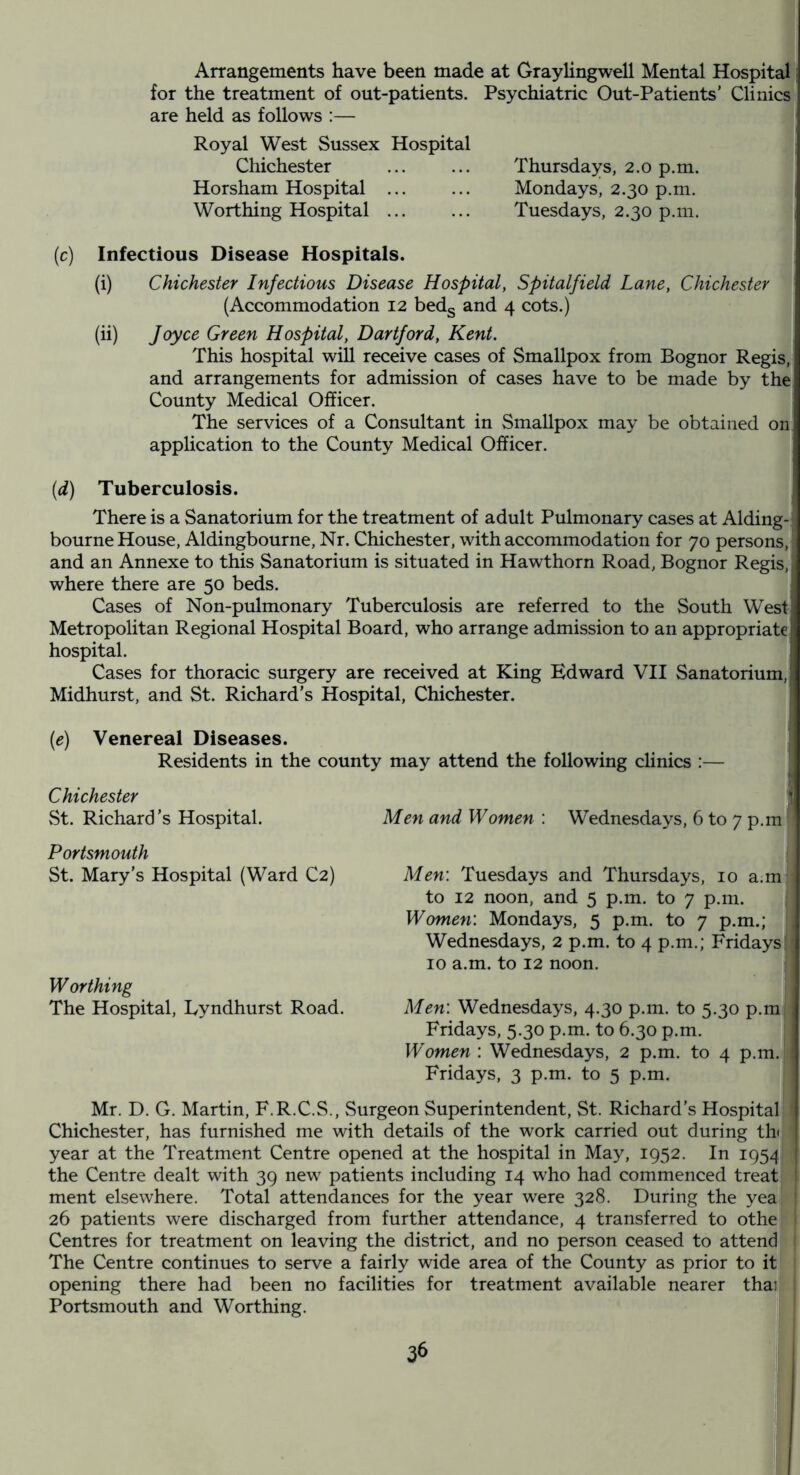 Arrangements have been made at Graylingwell Mental Hospital i for the treatment of out-patients. Psychiatric Out-Patients’ Clinics are held as follows :— Royal West Sussex Hospital Chichester ... ... Thursdays, 2.0 p.m. Horsham Hospital ... ... Mondays, 2.30 p.m. Worthing Hospital Tuesdays, 2.30 p.m. (c) Infectious Disease Hospitals. (i) Chichester Infectious Disease Hospital, Spitalfield Lane, Chichester (Accommodation 12 bedg and 4 cots.) (ii) Joyce Green Hospital, Hartford, Kent. This hospital will receive cases of Smallpox from Bognor Regis, and arrangements for admission of cases have to be made by the County Medical Officer. The services of a Consultant in Smallpox may be obtained on application to the County Medical Officer. (d) Tuberculosis. There is a Sanatorium for the treatment of adult Pulmonary cases at Aiding-; bourne House, Aldingbourne, Nr. Chichester, with accommodation for 70 persons, and an Annexe to this Sanatorium is situated in Hawthorn Road, Bognor Regis, where there are 50 beds. Cases of Non-pulmonary Tuberculosis are referred to the South West Metropolitan Regional Hospital Board, who arrange admission to an appropriate hospital. Cases for thoracic surgery are received at King Edward VII Sanatorium, Midhurst, and St. Richard’s Hospital, Chichester. (e) Venereal Diseases. Residents in the county may attend the following clinics :— Men and Women : Wednesdays, 6 to 7 p.m Men\ Tuesdays and Thursdays, 10 a.m to 12 noon, and 5 p.m. to 7 p.m. Women: Mondays, 5 p.m. to 7 p.m.; Wednesdays, 2 p.m. to 4 p.m.; Fridays 10 a.m. to 12 noon. Men: Wednesdays, 4.30 p.m. to 5.30 p.m Fridays, 5.30 p.m. to 6.30 p.m. Women : Wednesdays, 2 p.m. to 4 p.m. Fridays, 3 p.m. to 5 p.m. Mr. D. G. Martin, F.R.C.S., Surgeon Superintendent, St. Richard’s Hospital Chichester, has furnished me with details of the work carried out during thi year at the Treatment Centre opened at the hospital in May, 1952. In 1954! ' the Centre dealt with 39 new patients including 14 who had commenced treat; ment elsewhere. Total attendances for the year were 328. During the yea! 26 patients were discharged from further attendance, 4 transferred to othe Centres for treatment on leaving the district, and no person ceased to attend The Centre continues to serve a fairly wide area of the County as prior to it opening there had been no facilities for treatment available nearer thai Portsmouth and Worthing. St. Richard’s Hospital. Portsmouth St. Mary's Hospital (Ward C2) Worthing The Hospital, Lyndhurst Road.