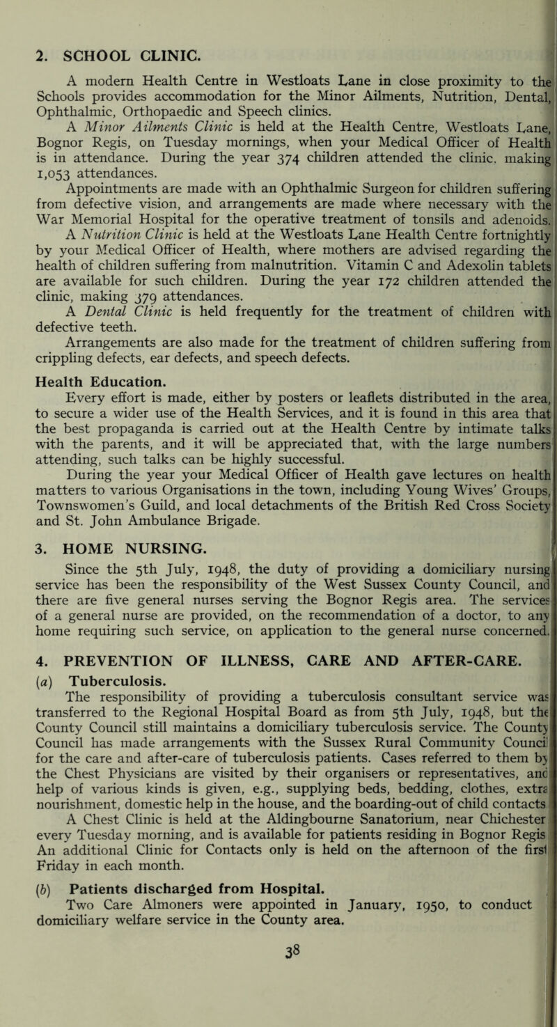 2. SCHOOL CLINIC. A modern Health Centre in Westloats Lane in close proximity to the Schools provides accommodation for the Minor Ailments, Nutrition, Dental, Ophthalmic, Orthopaedic and Speech clinics. A Minor Ailments Clinic is held at the Health Centre, Westloats Lane, Bognor Regis, on Tuesday mornings, when your Medical Officer of Health is in attendance. During the year 374 children attended the clinic, making 1,053 attendances. Appointments are made with an Ophthalmic Surgeon for children suffering from defective vision, and arrangements are made where necessary with the War Memorial Hospital for the operative treatment of tonsils and adenoids. A Nutrition Clinic is held at the Westloats Lane Health Centre fortnightly by your Medical Officer of Health, where mothers are advised regarding the health of children suffering from malnutrition. Vitamin C and Adexolin tablets are available for such children. During the year 172 children attended the clinic, making 379 attendances. A Dental Clinic is held frequently for the treatment of children with defective teeth. Arrangements are also made for the treatment of children suffering from crippling defects, ear defects, and speech defects. Health Education. Every effort is made, either by posters or leaflets distributed in the area, to secure a wider use of the Health Services, and it is found in this area that the best propaganda is carried out at the Health Centre by intimate talks with the parents, and it will be appreciated that, with the large numbers attending, such talks can be highly successful. During the year your Medical Officer of Health gave lectures on health matters to various Organisations in the town, including Young Wives’ Groups, Townswomen’s Guild, and local detachments of the British Red Cross Society and St. John Ambulance Brigade. 3. HOME NURSING. j Since the 5th July, 1948, the duty of providing a domiciliary nursing service has been the responsibility of the West Sussex County Council, and there are five general nurses serving the Bognor Regis area. The services of a general nurse are provided, on the recommendation of a doctor, to any home requiring such service, on application to the general nurse concerned.;' 4. PREVENTION OF ILLNESS, CARE AND AFTER-CARE. (a) Tuberculosis. The responsibility of providing a tuberculosis consultant service was transferred to the Regional Hospital Board as from 5th July, 1948, but the County Council still maintains a domiciliary tuberculosis service. The Count> Council has made arrangements with the Sussex Rural Community Council for the care and after-care of tuberculosis patients. Cases referred to them b> the Chest Physicians are visited by their organisers or representatives, and help of various kinds is given, e.g., supplying beds, bedding, clothes, extrs nourishment, domestic help in the house, and the boarding-out of child contacts A Chest Clinic is held at the Aldingbourne Sanatorium, near Chichester every Tuesday morning, and is available for patients residing in Bognor Regis An additional Clinic for Contacts only is held on the afternoon of the firs1 Friday in each month. (h) Patients discharged from Hospital. Two Care Almoners were appointed in January, 1950, to conduct domiciliary welfare service in the County area.